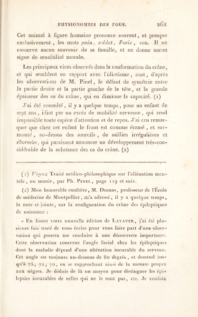 Cet animal à figure humaine prononce souvent, et presque exclusivement, les mots pain, soldat, Paris, cozz. Il ne conserve aucun souvenir de sa famille, et ne donne aucun sisme de sensibilité morale. O Les principaux vices observés dans la conformation du crâne, et qui semblent en rapport avec l’idiotisme , sont, d’après les observations de M. Pmel, le défaut de symétrie entre la partie droite et la partie gauche de la tête, et la grande épaisseur des os du crâne, qui en diminue la capacité. (1) J’ai été consulté , il y a quelque temps , pour un enfant de sept ans , idiot par un excès de mobilité nerveuse, qui rend impossible toute espèce d’attention et de repos. J’ai cru remar¬ quer que chez cet enfant le front est comme écrasé , et sur¬ monté , au-dessus des sourcils , de saillies irrégulières et eburnées, qui paraissent annoncer un développement très-con¬ sidérable de la substance des os du crâne. (2) (1) Voyez Traité médico-philosophique sur l’aliénation men¬ tale, ou manie, par Pli. Pinel, page 119 et suiv. r (2) Mon honorable confrère, M. Dumas, professeur de l’Ecole de médecine de Montpellier, m’a adressé, il y a quelque temps, la note ci jointe, sur la configuration du crâne des épileptiques de naissance : « En lisant votre nouvelle édition de Lavater , j’ai été plu¬ sieurs fois tenté de vous écrire pour vous faire part d’une obser¬ vation qui pourra me conduire à une découverte importante. Cette observation concerne l'angle facial chez les épileptiques dont la maladie dépend d’une altération incurable du cerveau. Cet angle est toujours au-dessous de 80 degrés , et descend jus¬ qu’à 75, 72 , 70 , en se rapprochant ainsi de la mesure propre aux nègres. Je déduis de là un moyen pour distinguer les épi¬ lepsies incurables de celles qui ne le sont pas, etc. Je voulais