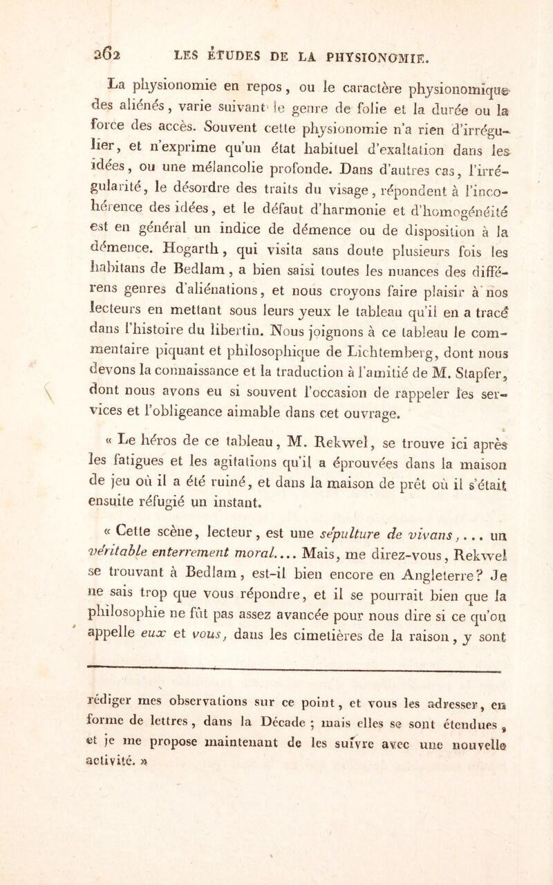 La physionomie en repos, ou le caractère physionomiqu© des aliénés, varie suivant1 le genre de folie et la. durée ou la force des accès. Souvent cette physionomie n’a rien d’irrégu- lier, et nexprime qu’un état habituel d’exaltation dans les idées, ou une mélancolie profonde. Dans d’autres cas, l’irré- gulaute, le desordre des traits du visage, répondent à l’inco- liej en ce des idees, et le defaut d harmonie et d homogénéité est en général un indice de démence ou de disposition à la démence. Hogarth, qui visita sans doute plusieurs fois les habitans de Bedlam, a bien saisi toutes les nuances des diffé- rens genres d aliénations, et nous croyons faire plaisir à nos lecteurs en mettant sous leurs yeux le tableau qu’ii en a tracé dans 1 histoire du libertin. Nous joignons à ce tableau le com¬ mentaire piquant et philosophique de Lichtemberg, dont nous devons la connaissance et la traduction à l’amitié de M. Stapfer, dont nous avons eu si souvent l’occasion de rappeler les ser® vices et l’obligeance aimable dans cet ouvrage. « Le héros de ce tableau, M. Rekwel, se trouve ici après les tatigues et les agitations qu’il a éprouvées dans la maison de jeu où il a été ruiné, et dans la maison de prêt où il s était ensuite réfugié un instant. « Cette scène, lecteur, est une sépulture de vivons,... un véritable enterrement moral.... Mais, me direz-vous, Rekwel se trouvant à Bedlam, est-il bien encore en Angleterre? Je ne sais trop que vous répondre, et il se pourrait bien que la philosophie ne fût pas assez avancée pour nous dire si ce qu’on appelle eux et vous, dans les cimetières de la raison, y sont rédiger mes observations sur ce point, et vous les adresser, en forme de lettres , dans la Décade ; mais elles se sont étendues 9 et je me propose maintenant de les suivre avec une nouvelle activité. »