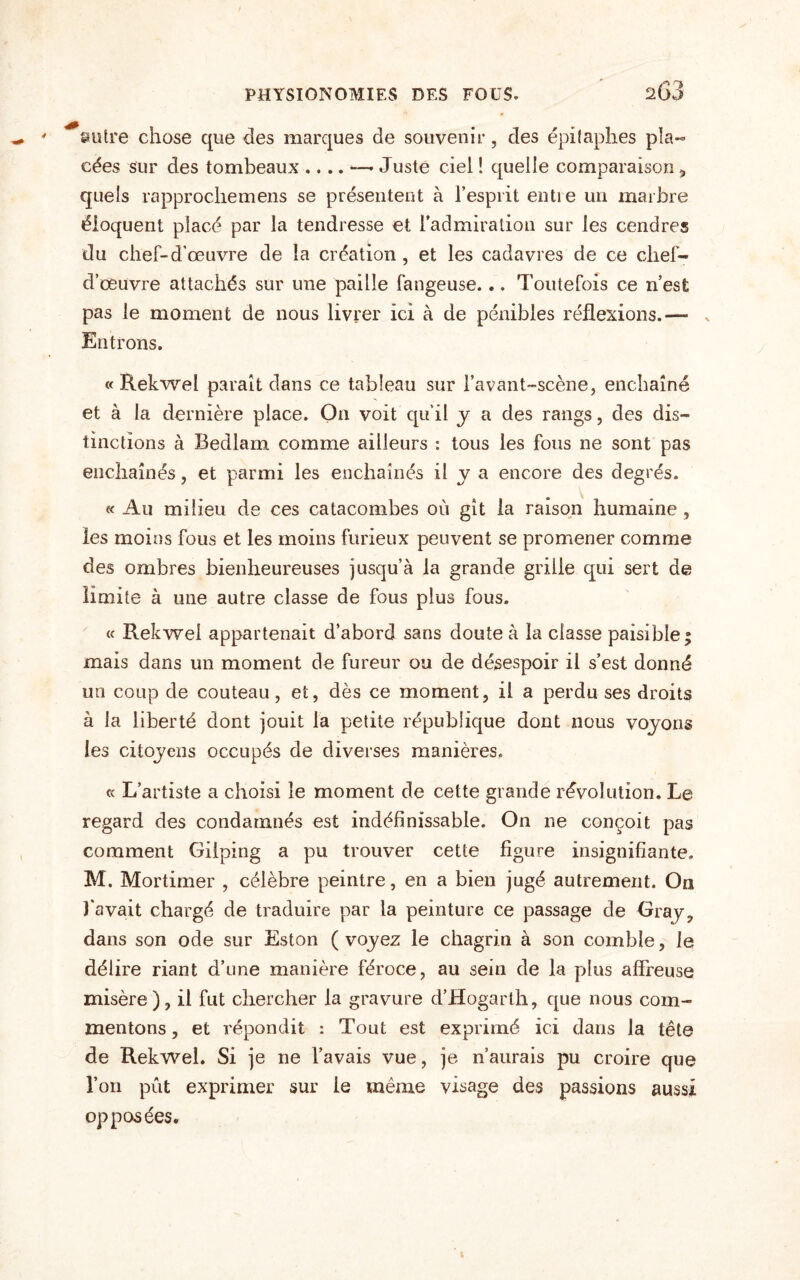 autre chose que des marques de souvenir, des épitaphes pla« cées sur des tombeaux .. ..—- Juste ciel ! quelle comparaison , quels rapprochemens se présentent à l’esprit entie un marbre éloquent placé par la tendresse et l’admiration sur les cendres du chef-d'œuvre de la création, et les cadavres de ce chef- d’œuvre attachés sur une paille fangeuse... Toutefois ce n’esfc pas le moment de nous livrer ici à de pénibles réflexions.— ^ Entrons. « Rekwel paraît dans ce tableau sur i’avant-scène, enchaîné et à la dernière place. On voit qu’il y a des rangs, des dis¬ tinctions à Bedlam comme ailleurs : tous les fous ne sont pas enchaînés, et parmi les enchaînés il y a encore des degrés. « Au milieu de ces catacombes où gît la raison humaine, les moins fous et les moins furieux peuvent se promener comme des ombres bienheureuses jusqu’à la grande grille qui sert de limite à une autre classe de fous plus fous. « Rekwel appartenait d’abord sans doute à la classe paisible; mais dans un moment de fureur ou de désespoir il s’est donné un coup de couteau, et, dès ce moment, il a perdu ses droits à la liberté dont jouit la petite république dont nous voyons les citoyens occupés de diverses manières. « L’artiste a choisi le moment de cette grande révolution. Le regard des condamnés est indéfinissable. On ne conçoit pas comment Gilping a pu trouver cette figure insignifiante, M. Mortimer , célèbre peintre, en a bien jugé autrement. On l'avait chargé de traduire par la peinture ce passage de Gray? dans son ode sur Eston ( voyez le chagrin à son comble, le délire riant d’une manière féroce, au sein de la plus affreuse misère), il fut chercher la gravure d’Hogarth, que nous com¬ mentons , et répondit : Tout est exprimé ici dans la tête de Rekwel. Si je ne l’avais vue, je n’aurais pu croire que l’on pût exprimer sur le même visage des passions aussi opposées.