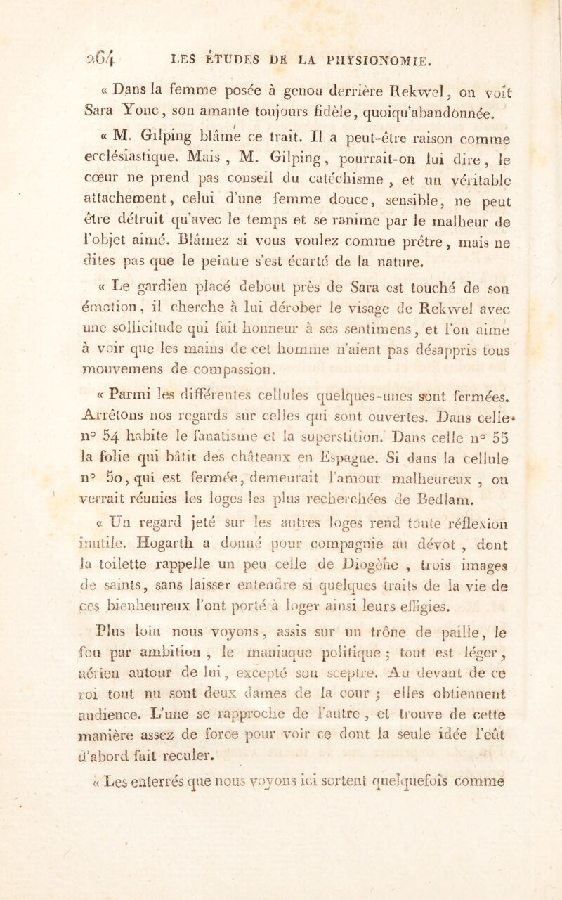 « Dans la femme posée à genou derrière Rekwel, on voit Sara Yonc, son amante toujours fidèle, quoiqu’abandônnée. « M. Gilping blâme ce trait. Il a peut-être raison comme ecclésiastique. Mais, M. Gilping, pourrait-on lui dire, le cœur ne prend pas conseil du catéchisme , et un véritable attachement, celui d’une femme douce, sensible, ne peut être détruit qu’avec le temps et se ranime par le malheur de l’objet aimé. Blâmez si vous voulez comme prêtre, mais ne dites pas que le peintre s’est écarté de la nature. « Le gardien placé debout près de Sara est touché de son émotion, il cherche à lui dérober le visage de Rekwel avec une sollicitude qui fait honneur à ses sentimens, et fou aime à voir que les mains de cet homme n’aient pas désappris tous mouvemens de compassion. « Parmi les différentes cellules quelques-unes sont fermées. Arrêtons nos regards sur celles qui sont ouvertes. Dans celle* n° 54 habite le fanatisme et la superstition. Dans celle 11e 55 la folie qui bâtit des châteaux en Espagne. Si dans la cellule n° 5o, qui est fermée, demeurait l’amour malheureux, ou verrait réunies les loges les plus recherchées de Bedlam. « Du regard jeté sur les autres loges rend toute réflexion inutile. Hogarth a donné pour compagnie au dévot , dont la toilette rappelle un peu celle de Diogène , trois images de saints, sans laisser entendre si quelques traits de la vie de ces bienheureux l’ont porté à loger ainsi leurs effigies. Plus loin nous voyons , assis sur un trône de paille, le fou par ambition , le maniaque politique ; tout est léger, aérien autour de lui, excepté son sceptre. Au devant de ce roi tout nu sont deux dames de la cour ; elles obtiennent audience. L’une se rapproche de l’autre , et trouve de cette manière assez de force pour voir ce dont la seule idée l’eut d’abord fait reculer. « Les enterrés que nous voyons ici sortent quelquefois comme