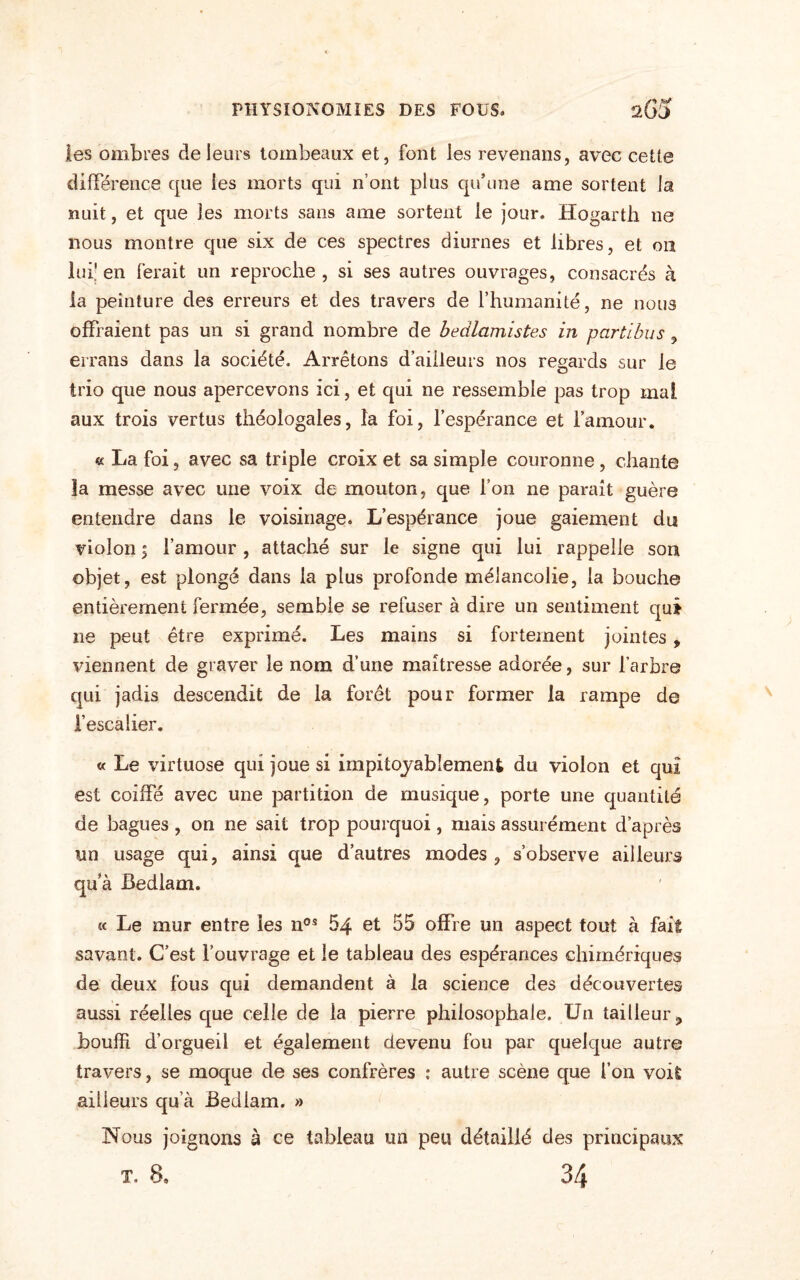 les ombres de leurs tombeaux et, font les revenans, avec cette différence que les morts qui n’ont plus qu’une ame sortent la nuit, et que les morts sans ame sortent le jour. Hogarth ne nous montre que six de ces spectres diurnes et libres, et on lui' en ferait un reproche , si ses autres ouvrages, consacrés à la peinture des erreurs et des travers de l’humanité, ne nous offraient pas un si grand nombre de bedlamistes in partibus, écrans dans la société. Arrêtons d’ailleurs nos regards sur le trio que nous apercevons ici, et qui ne ressemble pas trop mal aux trois vertus théologales, la foi, l’espérance et l’amour. « La foi, avec sa triple croix et sa simple couronne, chante la messe avec une voix de mouton, que l’on ne paraît guère entendre dans le voisinage. L’espérance joue gaiement du violon ; l’amour , attaché sur le signe qui lui rappelle son objet, est plongé dans la plus profonde mélancolie, la bouche entièrement fermée, semble se refuser à dire un sentiment qut ne peut être exprimé. Les mains si fortement jointes, viennent de graver le nom d’une maîtresse adorée, sur l’arbre qui jadis descendit de la forêt pour former la rampe de l’escalier. « Le virtuose qui joue si impitoyablement du violon et qui est coiffé avec une partition de musique, porte une quantité de bagues , on ne sait trop pourquoi, mais assurément d’après un usage qui, ainsi que d’autres modes , s’observe ailleurs qu’à Bedlam. « Le mur entre les nos 64 et 55 offre un aspect tout à fait savant. C’est l’ouvrage et le tableau des espérances chimériques de deux fous qui demandent à la science des découvertes aussi réelles que celle de la pierre philosophale. Un tailleur ? bouffi d’orgueil et également devenu fou par quelque autre travers, se moque de ses confrères : autre scène que l’on voil ailleurs qu’à Bedlam. » Nous joignons à ce tableau un peu détaillé des principaux T. 8. 34