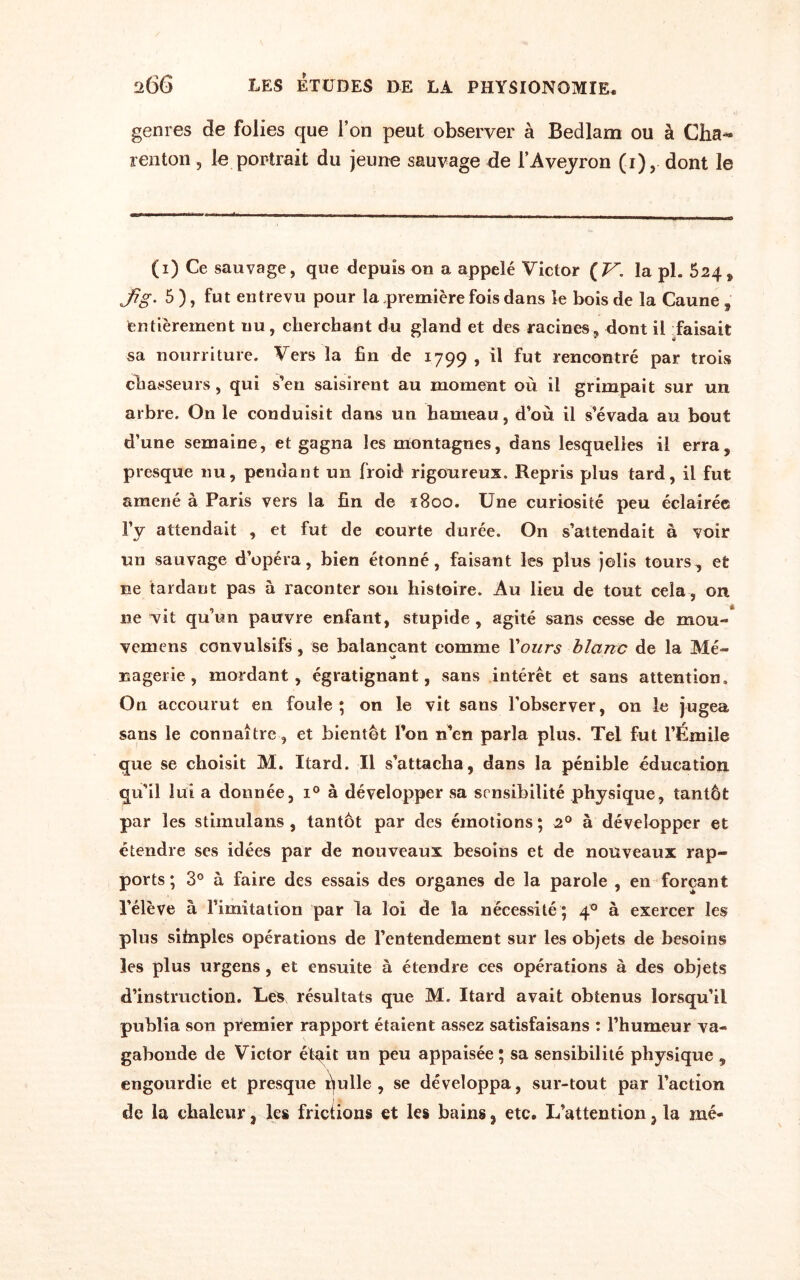 genres de folies que l’on peut observer à Bedlam ou à Cha~ renton, le portrait du jeune sauvage de l'Aveyron (i), dont le (i) Ce sauvage, que depuis on a appelé Victor {V. la pl. 624 > Jig. 5 ), fut entrevu pour la .première fois dans le bois de la Caune , entièrement nu, cherchant du gland et des racines, dont il faisait sa nourriture. Vers la fin de 1799 , il fut rencontré par trois chasseurs, qui s’en saisirent au moment où il grimpait sur un arbre. On le conduisit dans un hameau, d’où il s’évada au bout d’une semaine, et gagna les montagnes, dans lesquelles il erra, presque nu, pendant un froid rigoureux. Repris plus tard, il fut amené à Paris vers la fin de 1800. Une curiosité peu éclairée l’y attendait , et fut de courte durée. On s’attendait à voir un sauvage d’opéra, bien étonné, faisant les plus jolis tours, et ne tardant pas à raconter son histoire. Au lieu de tout cela, on 11e vit qu’un pauvre enfant, stupide, agité sans cesse de mou» vemens convulsifs, se balançant comme Tours blanc de la Mé- nagerie, mordant, égratignant, sans intérêt et sans attention. On accourut en foule; on le vit sans l’observer, on le jugea sans le connaître, et bientôt l’on n’en parla plus. Tel fut l’Émile que se choisit M. Itard. Il s’attacha, dans la pénible éducation qu’il lui a donnée, i° à développer sa sensibilité physique, tantôt par les stimula ns , tantôt par des émotions; 20 à développer et étendre ses idées par de nouveaux besoins et de nouveaux rap¬ ports ; 3° à faire des essais des organes de la parole , en forçant l’élève à l’imitation par la loi de la nécessité; 40 à exercer les pins sitnples opérations de l’entendement sur les objets de besoins les plus urgens , et ensuite à étendre ces opérations à des objets d’instruction. Les> résultats que M. Itard avait obtenus lorsqu’il publia son premier rapport étaient assez satisfaisans : l’humeur va¬ gabonde de Victor étqit un peu appaisée ; sa sensibilité physique , engourdie et presque qulle , se développa, sur-tout par l’action de la chaleur, les frictions et les bains, etc. L’attention, la mé-