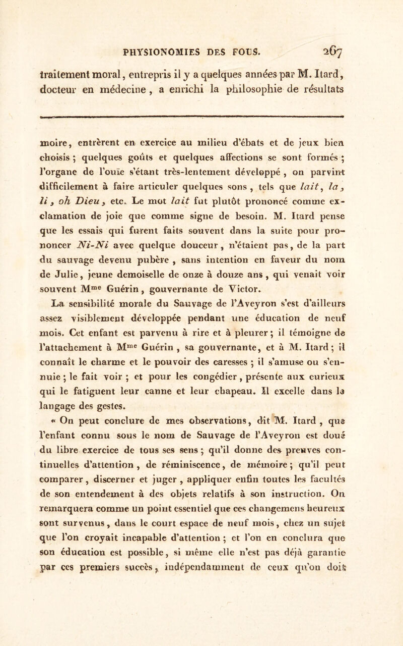 traitement moral, entrepris il y a quelques années par M. Itard, docteur en médecine , a enrichi la philosophie de résultats moire, entrèrent en exercice au milieu d’ébats et de jeux bien choisis ; quelques goûts et quelques affections se sont formés ; l’organe de l’ouïe s’étant très-lentement développé , on parvint difficilement à faire articuler quelques sons, tels que lait, la, U 9 oh Dieu y etc» Le mot lait fut plutôt prononcé comme ex¬ clamation de joie que comme signe de besoin. M. Itard pense que les essais qui furent faits souvent dans la suite pour pro¬ noncer Ni-Ni avec quelque douceur, n'étaient pas, de la part du sauvage devenu pubère , sans intention en faveur du nom de Julie, jeune demoiselle de onze à douze ans , qui venait voir souvent Mme Guérin, gouvernante de Victor* La. sensibilité morale du Sauvage de l'Aveyron s’est d'ailleurs assez visiblement développée pendant une éducation de neuf mois. Cet enfant est parvenu à rire et à pleurer ; il témoigne de l’attachement à Mme Guérin , sa gouvernante, et à M. Itard; il connaît le charme et le pouvoir des caresses ; il s’amuse ou s’en¬ nuie ; le fait voir ; et pour les congédier, présente aux curieux qui le fatiguent leur canne et leur chapeau. Il excelle dans la langage des gestes. « On peut conclure de mes observations, dit M. Itard , que l’enfant connu sous le nom de Sauvage de l’Aveyron est doué du libre exercice de tous ses sens ; qu’il donne des preuves con¬ tinuelles d’attention, de réminiscence, de mémoire; qu’il peut comparer, discerner et juger , appliquer enfin toutes les facultés de son entendement à des objets relatifs à son instruction. On remarquera comme un point essentiel que ces changemens heureux sont survenus, dans le court espace de neuf mois, chez un sujet que l’on croyait incapable d’attention ; et l’on en conclura que son éducation est possible, si même elle n’est pas déjà garantie par ces premiers succès ? indépendaruinent de ceux qu'on dois