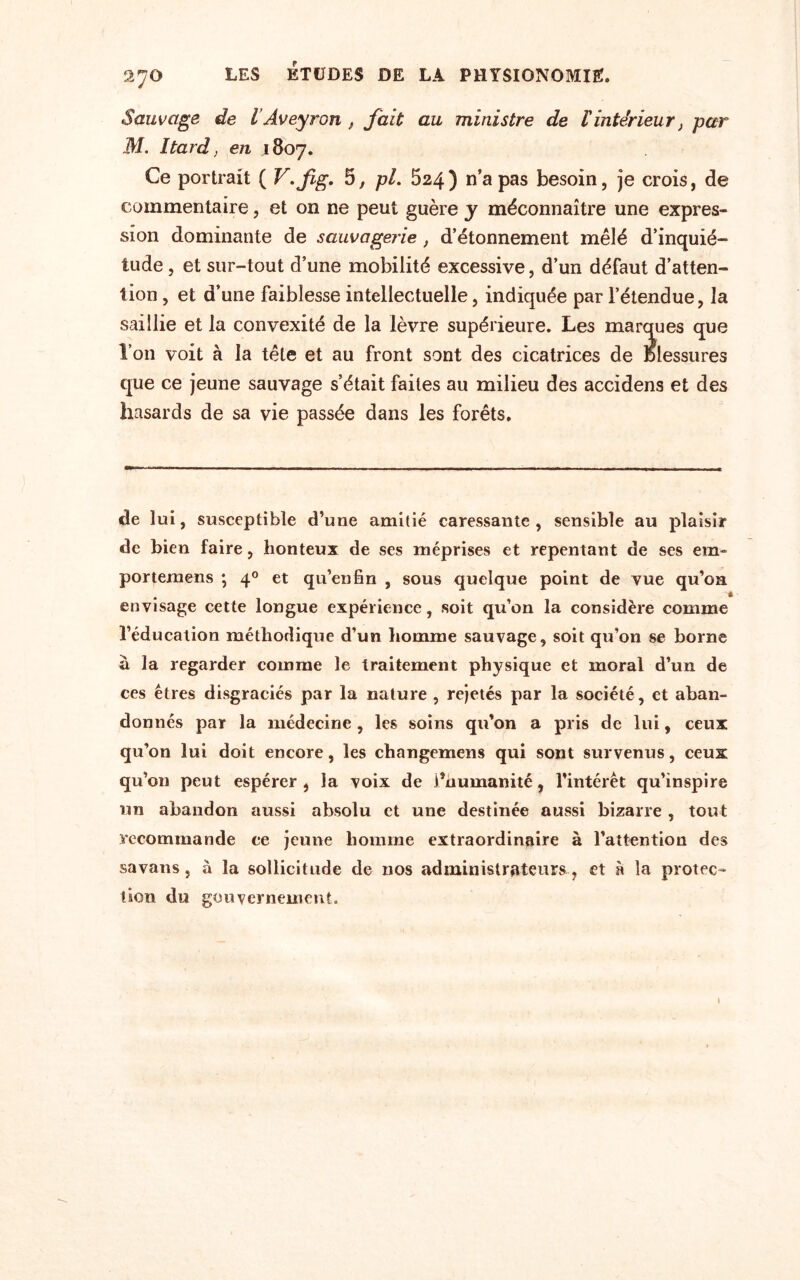 Sauvage de l’Aveyron , fait au ministre de lintérieur, par M. Itard, en 1807. Ce portrait ( V.fig. 5, pi. 524) n’a pas besoin, je crois, de commentaire, et on ne peut guère y méconnaître une expres¬ sion dominante de sauvagerie, d’étonnement mêlé d’inquié¬ tude , et sur-tout d’une mobilité excessive, d’un défaut d’atten¬ tion , et d’une faiblesse intellectuelle, indiquée par l’étendue, la saillie et la convexité de la lèvre supérieure. Les marques que l’on voit à la tête et au front sont des cicatrices de Blessures que ce jeune sauvage s’était faites au milieu des accidens et des hasards de sa vie passée dans les forêts. de lui, susceptible d’une amitié caressante, sensible au plaisir de bien faire, honteux de ses méprises et repentant de ses em» portemens ; 40 et qu’en fin , sous quelque point de vue qu’on envisage cette longue expérience, soit qu’on la considère comme l’éducation méthodique d’un homme sauvage, soit qu’on se borne à la regarder comme le traitement physique et moral d’un de ces êtres disgraciés par la nature , rejetés par la société, et aban¬ donnés par la médecine , les soins qu’on a pris de lui, ceux qu’on lui doit encore, les changemens qui sont survenus, ceux qu’on peut espérer , la voix de i’numanité, l’intérêt qu’inspire un abandon aussi absolu et une destinée aussi bizarre , tout recommande ce jeune homme extraordinaire à l’attention des savans, à la sollicitude de nos administrateurs , et à la protec¬ tion du gouvernement.