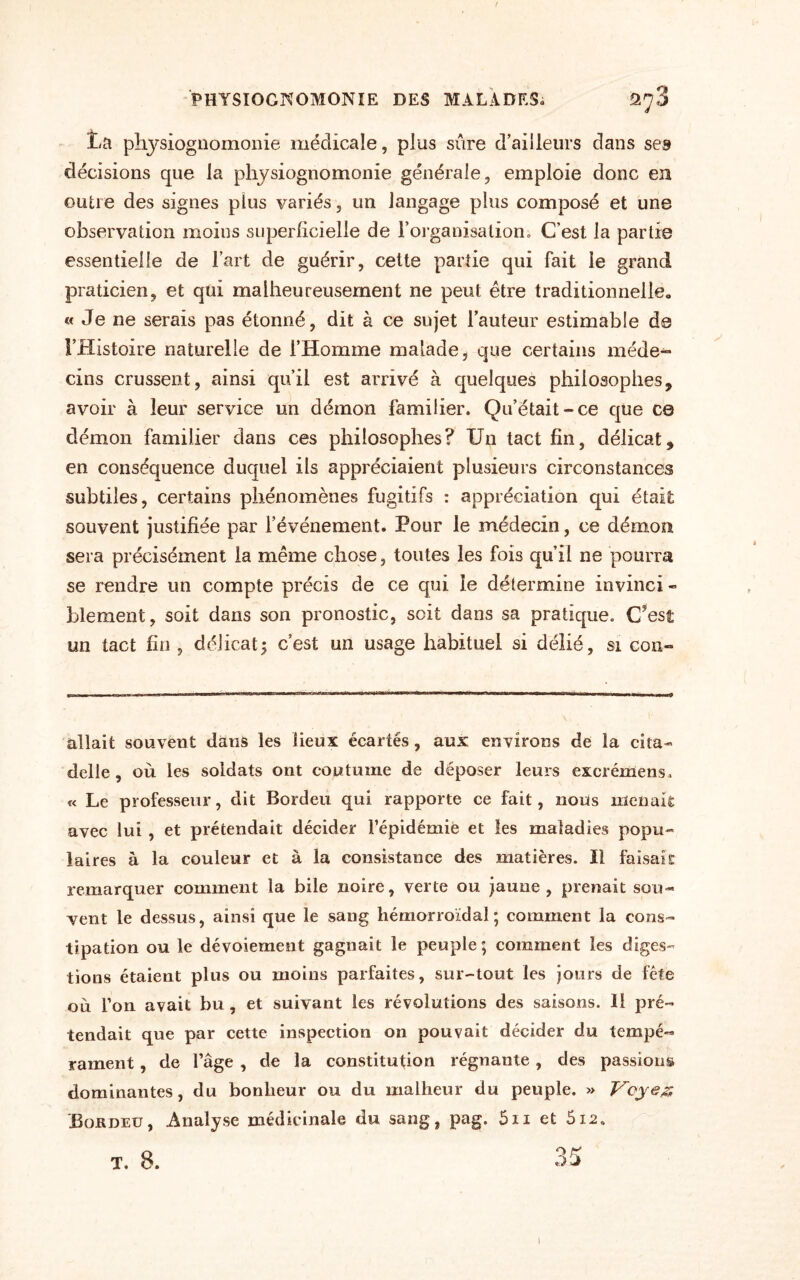 PHYSIOGNOMONIE DES MALADES» 2^3 La physiognomonie médicale, plus sûre d’ailleurs dans ses décisions que la physiognomonie générale, emploie donc en outre des signes plus variés, un langage plus composé et une observation moins superficielle de l’organisation ; C’est la partie essentielle de l’art de guérir, cette partie qui fait le grand praticien, et qui malheureusement ne peut être traditionnelle» « Je ne serais pas étonné, dit à ce sujet l’auteur estimable de l’Histoire naturelle de l’Homme malade, que certains méde- cins crussent, ainsi qu’il est arrivé à quelques philosophes, avoir à leur service un démon familier. Qu’était-ce que ce démon familier dans ces philosophes? Un tact fin, délicat, en conséquence duquel ils appréciaient plusieurs circonstances subtiles, certains phénomènes fugitifs : appréciation qui était souvent justifiée par l’événement. Pour le médecin, ce démon sera précisément la même chose, toutes les fois qu’il ne pourra se rendre un compte précis de ce qui le détermine invinci - bîement, soit dans son pronostic, soit dans sa pratique. C'est un tact fin , délicat; c’est un usage habituel si délié, si cou- allait souvent dans les lieux écartés, aux environs de la cita¬ delle , où les soldats ont coutume de déposer leurs excrémens» « Le professeur, dit Bordeu qui rapporte ce fait, nous menait avec lui , et prétendait décider l’épidémie et les maladies popu¬ laires à la couleur et à la consistance des matières. Il faisait remarquer comment la bile noire, verte ou jaune, prenait sou¬ vent le dessus, ainsi que le sang hémorroïdal; comment la cons¬ tipation ou le dévoiement gagnait le peuple; comment les diges¬ tions étaient plus ou moins parfaites, sur-tout les jours de fête où l’on avait bu , et suivant les révolutions des saisons. Il pré¬ tendait que par cette inspection on pouvait décider du tempé« rament, de l’âge , de la constitution régnante, des passions dominantes, du bonheur ou du malheur du peuple. » Voyez Bordeu, Analyse médicinale du sang, pag. 5n et 512. I