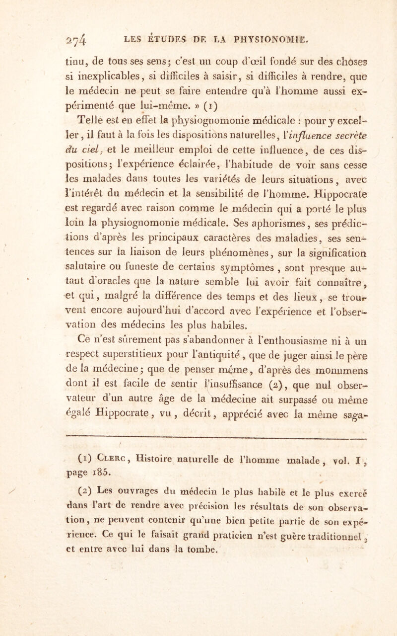 tinu, de tous ses sens; c’est un coup d'œil fondé sur des choses si inexplicables, si difficiles à saisir, si difficiles à rendre, que le médecin ne peut se faire entendre qu’à l’homme aussi ex¬ périmenté que lui-même. » (i) Telle est en effet la physiognomonie médicale : pour y excel¬ ler, il faut à la fois les dispositions naturelles, l'influence secrète du ciel, et le meilleur emploi de cette influence, de ces dis¬ positions; l’expérience éclairée, l’habitude de voir sans cesse les malades dans toutes les variétés de leurs situations, avec l’intérêt du médecin et la sensibilité de l’homme. Hippocrate est regardé avec raison comme le médecin qui a porté le plus loin la physiognomonie médicale. Ses aphorismes, ses prédic¬ tions d’après les principaux caractères des maladies, ses sen¬ tences sur la liaison de leurs phénomènes, sur la signification salutaire ou funeste de certains symptômes , sont presque au¬ tant dorades que la nature semble lui avoir fait connaître, et qui, malgré la différence des temps et des lieux, se trour* vent encore aujourd hui d’accord avec l’expérience et l’obser¬ vation des médecins les plus habiles. Ce n’est sûrement pas s’abandonner à l’enthousiasme ni à un respect superstitieux pour l’antiquité , que de juger ainsi le père de fa médecine ; que de penser même, d’après des monuments dont il est facile de sentir finsuffisance (2), que nui obser¬ vateur d un autre âge de la médecine ait surpassé ou même égalé Hippocrate, vu , décrit, apprécié avec la même saga- (1) Clerc, Histoire naturelle de l’homme malade, vol. I, page i85. (2) Les ouvrages du médecin le plus habile et le plus exercé dans fart de rendre avec précision les résultats de son observa¬ tion, ne peuvent contenir qu’une bien petite partie de son expé¬ rience. Ce qui le faisait grand praticien n’est guère traditionnel 2 et entre avec lui dans la tombe.