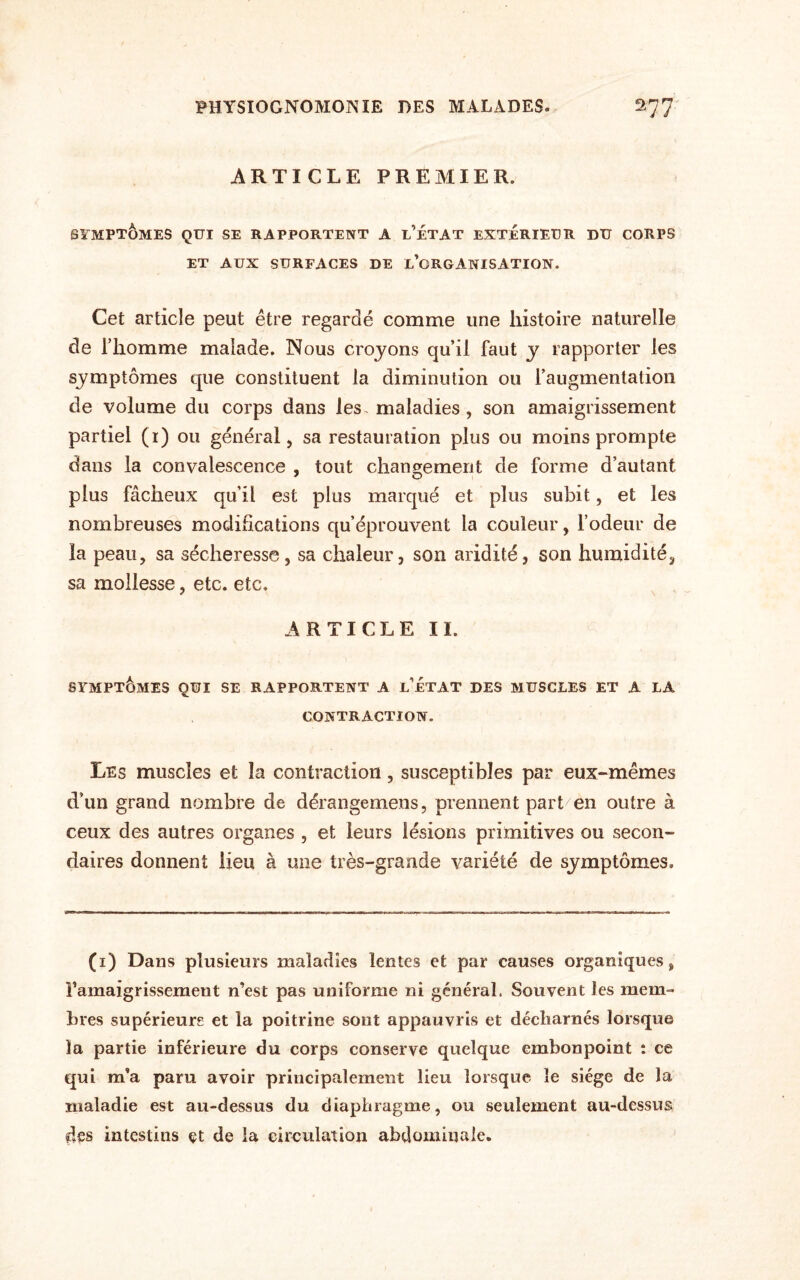 ARTICLE PREMIER. SYMPTÔMES QUI SE RAPPORTENT A L’ÉTAT EXTERIEUR DU CORPS ET AUX SURFACES DE INORGANISATION. Cet article peut être regardé comme une histoire naturelle de l’homme malade. Nous croyons qu’il faut y rapporter les symptômes que constituent la diminution ou l’augmentation de volume du corps dans les. maladies, son amaigrissement partiel (1) ou général, sa restauration plus ou moins prompte dans la convalescence , tout changement de forme d’autant plus fâcheux qu’il est plus marqué et plus subit, et les nombreuses modifications qu’éprouvent la couleur, l’odeur de la peau, sa sécheresse , sa chaleur, son aridité, son humidité, sa mollesse, etc. etc. ARTICLE II. SYMPTÔMES QUI SE RAPPORTENT A LETAT DES MUSCLES ET A LA CONTRACTION. Les muscles et la contraction, susceptibles par eux-mêmes d’un grand nombre de dérangemens, prennent part en outre à ceux des autres organes , et leurs lésions primitives ou secon¬ daires donnent lieu à une très-grande variété de symptômes. (1) Dans plusieurs maladies lentes et par causes organiques, ramaigrissemeut n’est pas uniforme ni général. Souvent les mem¬ bres supérieurs et la poitrine sont appauvris et décharnés lorsque la partie inférieure du corps conserve quelque embonpoint : ce qui m’a paru avoir principalement lieu lorsque le siège de la maladie est au-dessus du diaphragme, ou seulement au-dessus des intestins et de ia circulation abdominale.