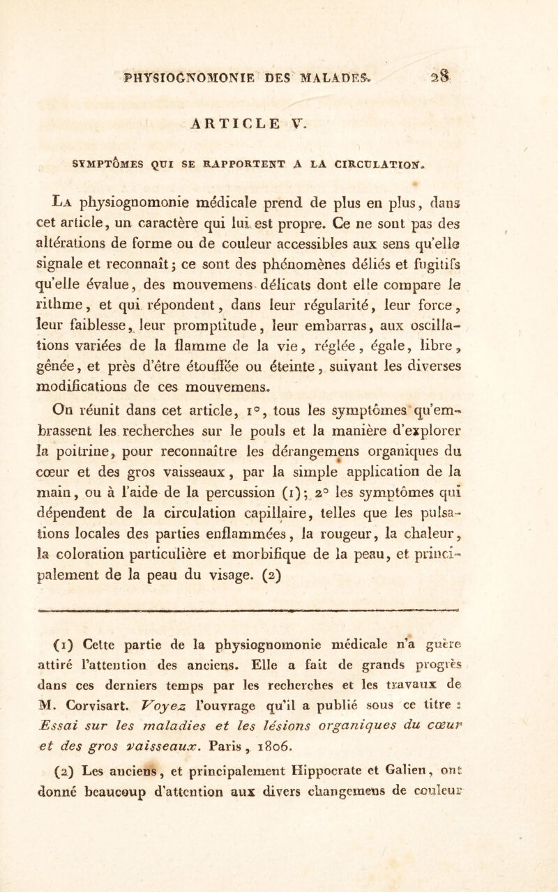 ARTICLE V. SYMPTÔMES QUI SE RAPPORTENT A LA CIRCULATION. La physiognomonie médicale prend de plus en plus, dans cet article, un caractère qui lui est propre. Ce ne sont pas des altérations de forme ou de couleur accessibles aux sens qu’elle signale et reconnaît ; ce sont des phénomènes déliés et fugitifs qu’elle évalue, des mouvemens délicats dont elle compare le rithme, et qui répondent, dans leur régularité, leur force, leur faiblesse, leur promptitude, leur embarras, aux oscilla¬ tions variées de la flamme de la vie, réglée, égale, libre, gênée, et près d’être étouffée ou éteinte, suivant les diverses modifications de ces mouvemens. On réunit dans cet article, i°, tous les symptômes qu’em-* brassent les recherches sur le pouls et la manière d’explorer la poitrine, pour reconnaître les dérangemens organiques du cœur et des gros vaisseaux, par la simple application de la main, ou à l’aide de la percussion (i); 2° les symptômes qui dépendent de la circulation capillaire, telles que les pulsa¬ tions locales des parties enflammées, la rougeur, la chaleur, la coloration particulière et morbifique de la peau, et princi¬ palement de la peau du visage. (2) (1) Cette partie de la physiognomonie médicale n’a guère attiré l’attention des anciens. Elle a fait de grands progrès dans ces derniers temps par les recherches et les travaux de M. Corvisart. Voyez l’ouvrage qu’il a publié sous ce titre : Essai sur les maladies et les lésions organiques du cœur et des gros vaisseaux. Paris, 1806. (2) Les anciens, et principalement Hippocrate et Galien, ont donné beaucoup d'attention aux divers cliangemeus de couleur