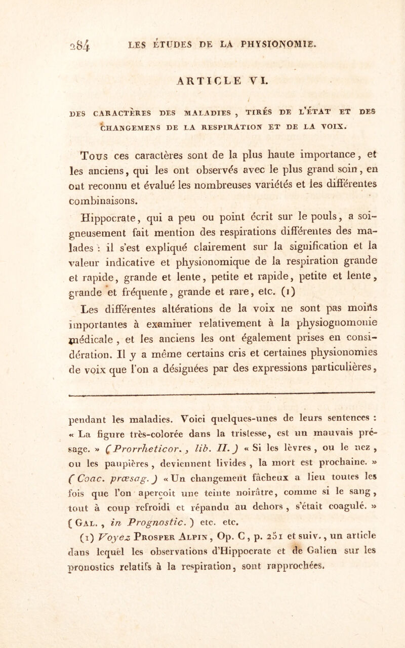 ARTICLE VI. DES CARACTÈRES DES MALADIES , TIRÉS DE l’ÈTAT ET DES CHANGEMENS DE LA RESPIRATION ET DE LA VOIX. Tous ces caractères sont de la plus haute importance, et les anciens, qui les ont observés avec le plus grand soin, en ont reconnu et évalué les nombreuses variétés et les différentes combinaisons. Hippocrate, qui a peu ou point écrit sur le pouls, a soi- gneusement fait mention des respirations différentes des ma¬ lades : il s’est expliqué clairement sur la signification et la valeur indicative et physionomique de la respiration grande et rapide, grande et lente, petite et rapide, petite et lente, grande et fréquente, grande et rare, etc. (i) Les différentes altérations de la voix ne sont pas moirts importantes à examiner relativement à la physiognomonie médicale , et les anciens les ont également prises en consi¬ dération. Il y a même certains cris et certaines physionomies de voix que l’on a désignées par des expressions particulières. pendant les maladies. Voici quelques-unes de leurs sentences : « La figure très-colorée dans la tristesse, est un mauvais pré-» sage. » C Prorrheticor. , U b. II. J «Si les lèvres, ou le nez, ou les paupières , deviennent livides , la mort est prochaine. » C Coac. prcesag. J «Un changement fâcheux a lieu toutes les fois que Ton aperçoit une teinte noirâtre, comme si le sang, tout à coup refroidi et répandu au dehors , s’était coagulé. » ( Gal. , in Prognostic. ) etc. etc. (i) Voyez Prosper Alpin , Op. C , p. 251 et suiv., un article clans lequel les observations d’Hippocrate et de Galien sur les pronostics relatifs à la respiration, sont rapprochées.