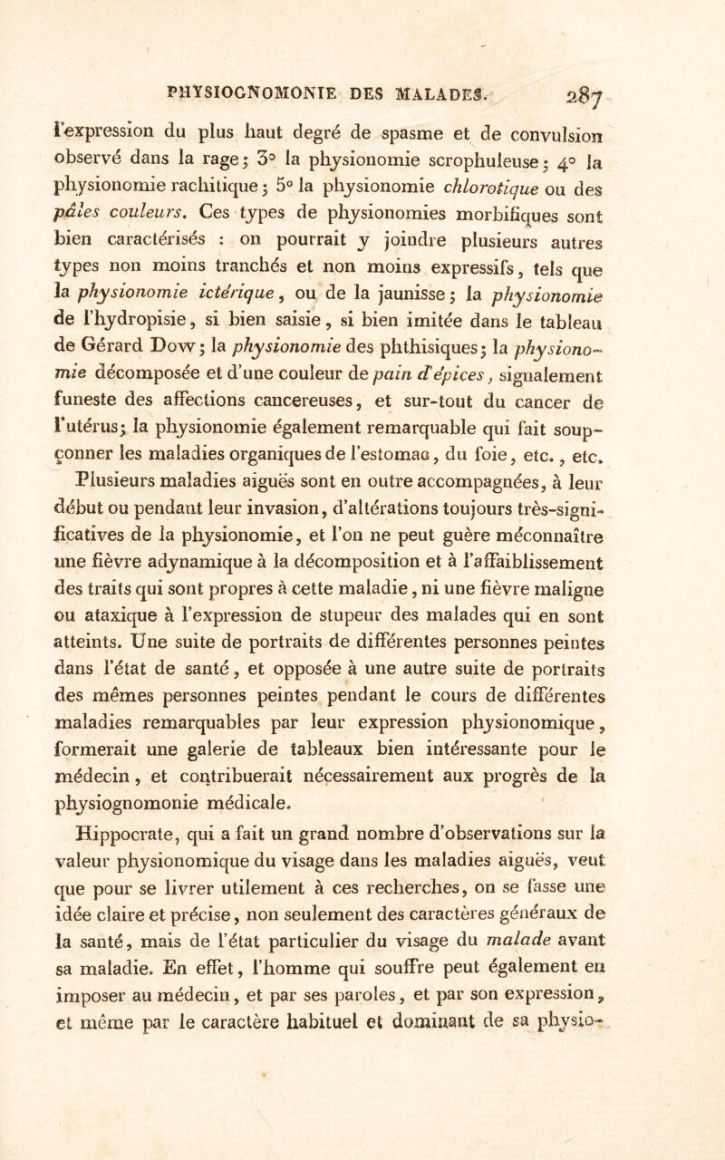 l’expression du plus haut degré de spasme et de convulsion observé dans la rage; 3° la physionomie scrophuleuse; 40 Ja physionomie rachitique ; 5° la physionomie chlorotique ou des pâles couleurs. Ces types de physionomies morbifiques sont bien caractérisés : on pourrait y joindre plusieurs autres types non moins tranchés et non moins expressifs, tels que la physionomie ictérique, ou de la jaunisse ; la physionomie de l’hydropisie, si bien saisie, si bien imitée dans le tableau de Gérard Dow; la physionomie des phthisiques; la physiono¬ mie décomposée et d’une couleur de pain dépices, signalement funeste des affections cancéreuses, et sur-tout du cancer de l’utérus; la physionomie également remarquable qui fait soup¬ çonner les maladies organiques de l’estomao, du foie, etc., etc. Plusieurs maladies aiguës sont en outre accompagnées, à leur début ou pendant leur invasion, d’altérations toujours très-signi¬ ficatives de la physionomie, et l’on ne peut guère méconnaître une fièvre adynamique à la décomposition et à l’affaiblissement des traits qui sont propres à cette maladie, ni une fièvre maligne ou ataxique à l’expression de stupeur des malades qui en sont atteints. Une suite de portraits de différentes personnes peintes dans l’état de santé, et opposée à une autre suite de portraits des mêmes personnes peintes pendant le cours de différentes maladies remarquables par leur expression physionomique, formerait une galerie de tableaux bien intéressante pour le médecin, et contribuerait nécessairement aux progrès de la physiognomonie médicale. Hippocrate, qui a fait un grand nombre d’observations sur la valeur physionomique du visage dans les maladies aiguës, veut que pour se livrer utilement à ces recherches, on se fasse une idée claire et précise, non seulement des caractères généraux de la santé, mais de l’état particulier du visage du malade avant sa maladie. En effet, l’homme qui souffre peut également en imposer au médecin, et par ses paroles, et par son expression, et même par le caractère habituel et dominant de sa physio-