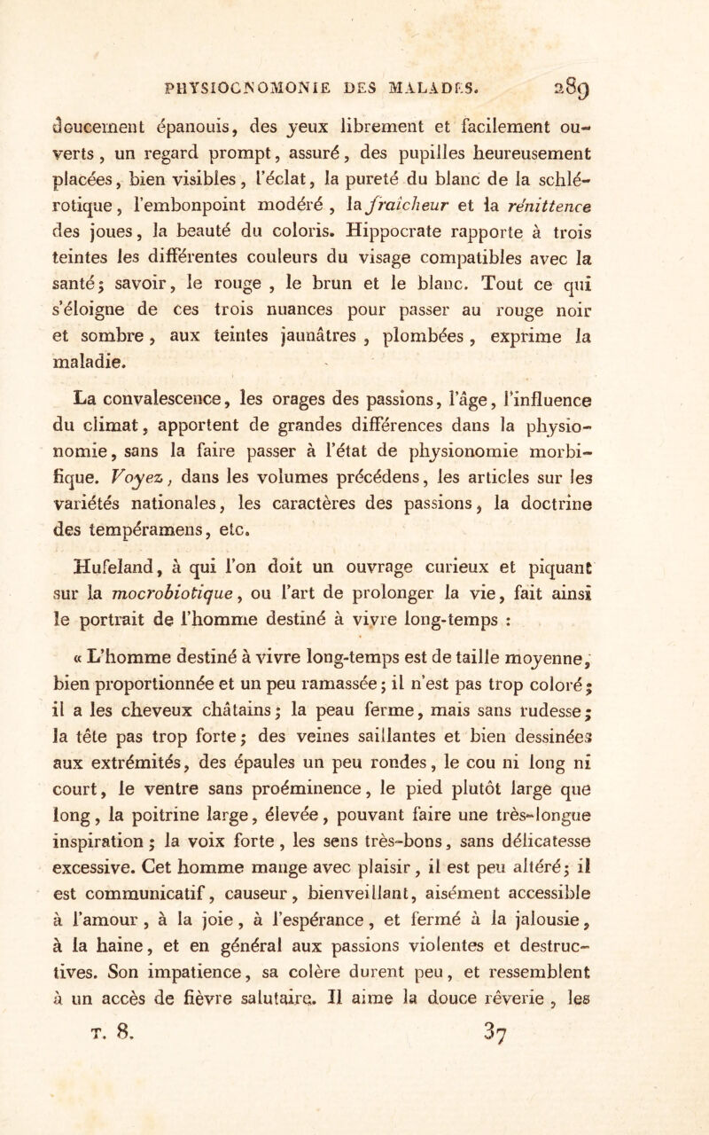 doucement épanouis, des jeux librement et facilement ou¬ verts , un regard prompt, assuré, des pupilles heureusement placées, bien visibles , f éclat, la pureté du blanc de la schlé- rotique, l’embonpoint modéré , la fraîcheur et la rénittence des joues, la beauté du coloris. Hippocrate rapporte à trois teintes les différentes couleurs du visage compatibles avec la santé5 savoir, le rouge , le brun et le blanc. Tout ce qui s’éloigne de ces trois nuances pour passer au rouge noir et sombre, aux teintes jaunâtres , plombées , exprime la maladie. La convalescence, les orages des passions, l’âge, Finfluence du climat, apportent de grandes différences dans la physio¬ nomie, sans la faire passer à l’état de physionomie morbi¬ fique. Voyez, dans les volumes précédens, les articles sur les variétés nationales, les caractères des passions, la doctrine des tempéramens, etc. Hufeland, à qui l’on doit un ouvrage curieux et piquant sur la mocrohiotigue, ou l’art de prolonger la vie, fait ainsi le portrait de l’homme destiné à vivre long-temps : « L’homme destiné à vivre long-temps est de taille moyenne, bien proportionnée et un peu ramassée ; il n’est pas trop coloré; il a les cheveux châtains; la peau ferme, mais sans rudesse; la tête pas trop forte; des veines saillantes et bien dessinées aux extrémités, des épaules un peu rondes, le cou ni long ni court, le ventre sans proéminence, le pied plutôt large que long, la poitrine large, élevée, pouvant faire une très~longue inspiration; la voix forte, les sens très-bons, sans délicatesse excessive. Cet homme mange avec plaisir, il est peu altéré; i! est communicatif, causeur, bienveillant, aisément accessible à l’amour , à la joie, à l’espérance, et fermé à la jalousie, à la haine, et en général aux passions violentes et destruc¬ tives. Son impatience, sa colère durent peu, et ressemblent à un accès de fièvre salutaire. Il aime la douce rêverie , les T. 8. 87