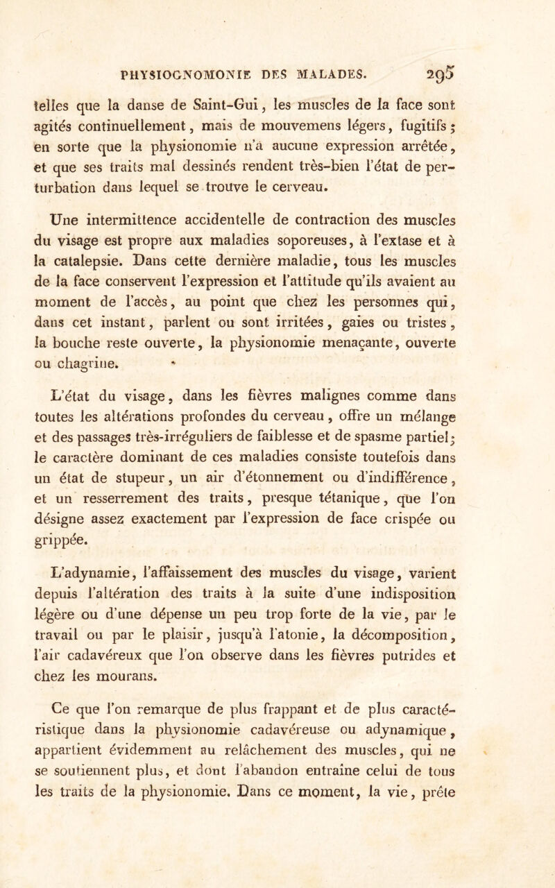 telles que la danse de Saint-Gui, les muscles de la face sont agites continuellement, mais de mouvemens légers, fugitifs ; en sorte que la physionomie 11’à aucune expression arrêtée, et que ses traits mal dessinés rendent très-bien l’état de per¬ turbation dans lequel se trouve le cerveau. Une intermittence accidentelle de contraction des muscles du visage est propre aux maladies soporeuses, à lextase et à la catalepsie. Dans cette dernière maladie, tous les muscles de la face conservent l’expression et l’attitude qu’ils avaient au moment de l’accès, au point que chez les personnes qui, dans cet instant, parlent ou sont irritées, gaies ou tristes , la bouche reste ouverte, la physionomie menaçante, ouverte ou chagrine. L’état du visage, dans les fièvres malignes comme dans toutes les altérations profondes du cerveau, offre un mélange et des passages très-irréguliers de faiblesse et de spasme partiel; le caractère dominant de ces maladies consiste toutefois dans un état de stupeur, un air d’étonnement ou d’indifférence, et un resserrement des traits, presque tétanique, que l’on désigne assez exactement par l’expression de face crispée ou grippée. L’adynamie, l’affaissement des muscles du visage, varient depuis l’altération des traits à la suite d’une indisposition légère ou d’une dépense un peu trop forte de la vie, par le travail ou par le plaisir, jusqu’à l’atonie, la décomposition, l’air cadavéreux que l’on observe dans les fièvres putrides et chez les mourans. Ce que l’on remarque de plus frappant et de plus caracté¬ ristique dans la physionomie cadavéreuse ou adynamique, appartient évidemment au relâchement des muscles, qui ne se soutiennent plus, et dont 1 abandon entraîne celui de tous les traits de la physionomie. Dans ce moment, la vie, prêle