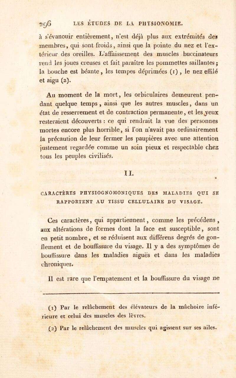 ty à s’évanouir entièrement, n’est déjà plus aux extrémités des membres, qui sont froids, ainsi que la pointe du nez et l’ex¬ térieur des oreilles. L’affaissement des muscles buccinateurs rend les joues creuses et fait paraître les pommettes saillantes ; la bouche est béante, les tempes déprimées (i) , le nez effilé et aigu (a). Au moment de la mort, les orbicuîaires demeurent pen¬ dant quelque temps , ainsi que les autres muscles, dans un état de resserrement et de contraction permanente, et les jeux resteraient découverts : ce qui rendrait la vue des personnes mortes encore plus horrible, si l’on n’avait pas ordinairement la précaution de leur fermer les paupières avec une attention justement regardée comme un soin pieux et respectable chez tous les peuples civilisés. IL CARACTÈRES PHYSIOGNOMONIQUES DES MALADIES QUI SE RAPPORTENT AU TISSU CELLULAIRE DU VISAGE. Ces caractères, qui appartiennent, comme les précédens , aux altérations de formes dont la face est susceptible, sont en petit nombre, et se réduisent aux différens degrés de gon¬ flement et de bouffissure du visage. Il J a des symptômes de bouffissure dans les maladies aiguës et dans les maladies chroniques. Il est rare que l’empâtement et la bouffissure du visage ne (1) Par le relâchement des élévateurs de la mâchoire infé¬ rieure et celui des muscles des lèvres.