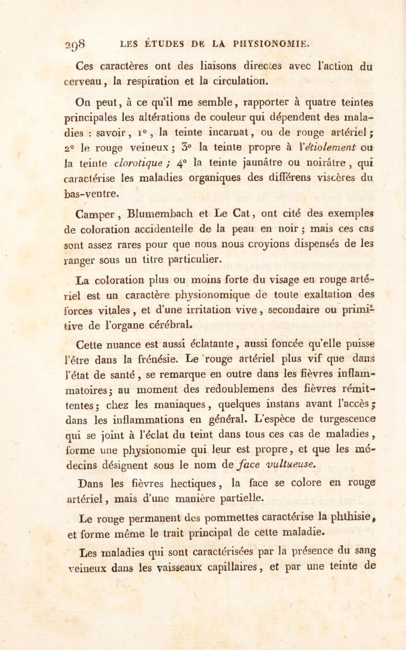 Ces caractères ont des liaisons directes avec Faction do cerveau, la respiration et la circulation. On peut, à ce qu’il me semble, rapporter à quatre teintes principales les altérations de couleur qui dépendent des mala¬ dies : savoir, i°, la teinte incarnat, ou de rouge artériel % 2° le rouge veineux ; 3° la teinte propre à Xétiolement ou la teinte clorotique ; 4° la teinte jaunâtre ou noirâtre , qui caractérise les maladies organiques des dilFérens viscères du bas-ventre. Camper , Blumembach et Le Cat, ont cité des exemples de coloration accidentelle de la peau en noir ; mais ces cas sont assez rares pour que nous nous croyions dispensés de les ranger sous un titre particulier. La coloration plus ou moins forte du visage en rouge arté¬ riel est un caractère physionomique de toute exaltation des forces vitales, et d’une irritation vive, secondaire ou primi¬ tive de l’organe cérébral. Cette nuance est aussi éclatante, aussi foncée quelle puisse l’être dans la frénésie. Le rouge artériel plus vif que dans l’état de santé, se remarque en outre dans les fièvres inflam¬ matoires 5 au moment des redoublemens des fièvres rémit¬ tentes ; chez les maniaques, quelques instans avant l’accès | dans les inflammations en général. L’espèce de turgescence qui se joint à l’éclat du teint dans tous ces cas de maladies , forme une physionomie qui leur est propre, et que les mé¬ decins désignent sous le nom de face vultueuse. Dans les fièvres hectiques, la face se colore en rouge artériel, mais d’une manière partielle. Le rouge permanent des pommettes caractérise la phthisie # et forme même le trait principal de cette maladie. Les maladies qui sont caractérisées par la présence du sang veineux dans les vaisseaux capillaires, et par une teinte de /