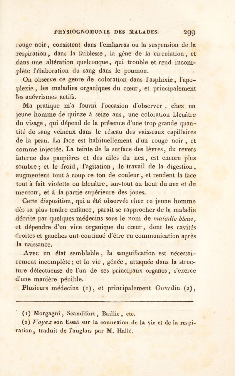 rouge noir, consistent dans rembarras ou la suspension de la respiration, dans la faiblesse, la gêne de la circulation, et dans une altération quelconque, qui trouble et rend incom¬ plète l’élaboration du sang dans le poumon. On observe ce genre de coloration dans l’asphixie, l’apo¬ plexie , les maladies organiques du cœur, et principalement les anévrismes actifs. Ma pratique m’a fourni l’occasion d’observer , chez un jeune homme de quinze à seize ans, une coloration bleuâtre du visage, qui dépend de la présence d’une trop grande quan¬ tité de sang veineux dans le réseau des vaisseaux capillaires de la peau. La face est habituellement d’un rouge noir , et comme injectée. La teinte de la surface des lèvres, du revers interne des paupières et des ailes du nez, est encore plus sombre ; et le froid, l’agitation , le travail de la digestion, augmentent tout à coup ce ton de couleur, et rendent la face tout à fait violette ou bleuâtre, sur-tout au bout du nez et du mentorr, et à la partie supérieure des joues. Cette disposition, qui a été observée chez ce jeune homme dès sa plus tendre enfance, paraît se rapprocher de la maladie décrite par quelques médecins sous le nom de maladie bleue, et dépendre d’un vice organique du cœur, dont les cavités droites et gauches ont continué d’être en communication après la naissance. Avec un état semblable, la sanguification est nécessai¬ rement incomplète ; et la vie , gênée , attaquée dans la struc¬ ture défectueuse de Fun de ses principaux organes, s’exerce d’une manière pénible. Plusieurs médecins (1), et principalement Gowdin (2), (1) Morgagni, Scandifort, Baiilie , etc. (2) Voyez son Essai sur la connexion de la rie et de la respi« ration 5 traduit de Fanglais par M* Hallé.