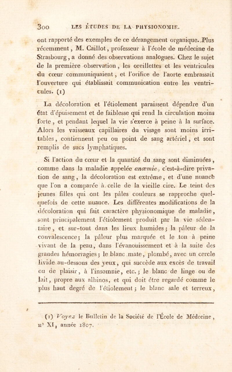 ont rapporté des exemples de ce dérangement organique..Plus récemment, M. Caillot, professeur à l’école de médecine de Strasbourg, a donné des observations analogues. Chez le sujet de la première observation, les oreillettes et les ventricules du cœur communiquaient , et l’orifice de l’aorte embrassait l’ouverture qui établissait communication entre les ventri¬ cules. (i) La décoloration et l’étiolement paraissent dépendre d’un état d’épuisement et de faiblesse qui rend la circulation moins forte , et pendant lequel la vie s’exerce à peine à la surface. Alors les vaisseaux capillaires du visage sont moins irri¬ tables , contiennent peu ou point de sang artériel, et sont remplis de sucs lymphatiques. Si l’action du cœur et la quantité du sang sont diminuées, comme dans la maladie appelée anœmie, c’est-à-dire priva¬ tion de sang, la décoloration est extrême, et d’une nuancb que l’on a comparée à, celle de la vieille cire. Le teint des jeunes filles qui ont les pâles couleurs se rapproche quel¬ quefois de cette nuance. Les différentes modifications de la décoloration qui fait caractère physionomique de maladie, sont principalement l’étiolement produit par la vie séden¬ taire 5 et sur-tout dans les lieux humides ; la pâleur de la convalescence ; la pâleur plus marquée et le ton à peine vivant de la peau, dans l’évanouissement et à la suite des grandes hémorragies; le blanc mate, plombé, avec un cercle livide au-dessous des yeux, qui succède aux excès de travail ou de plaisir, à l’insomnie, etc. ; le blanc de linge ou de lait, propre aux albinos, et qui doit être regardé comme le plus haut degré de l’étiolement; le blanc sale et terreux. (i) Voyez le Bulletin de la Société de l’École de Médecine n3 Xî5 année 1807.