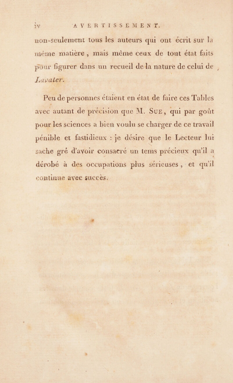 non-seulement tous les auteurs qui ont écrit sur la meme matière , mais meme ceux de tout état faits pour figurer dans un recueil de la nature de celui de t Laçater. Peu de personnes étaient en état de faire ces Tables » avec autant de précision que M. Sue, qui par goût pour les sciences a bien voulu se charger de ce travail pénible et fastidieux : je désire que le Lecteur lui . sache gré d’avoir consacré un tems précieux qu’il a dérobé à des occupations plus sérieuses , et qu’il continue avec succès. >