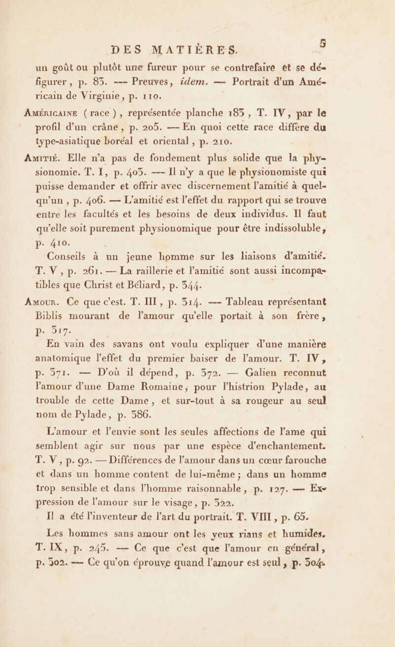 un goût ou plutôt une fureur pour se contrefaire et se de» figurer, p. 85. —Preuves, idem. — Portrait d’un Amé¬ ricain de Virginie, p. no. Américaine (race), repre'sente'e planche i85 , T. IV, par îe profil d’un crâne , p. 2o5. — En cpioi cette race diffère du type-asiatique boréal et oriental, p. 210. Amitié. Elle n’a pas de fondement plus solide que la phy¬ sionomie. T. I, p. 4°V — Il n’y a que le physionomiste qui puisse demander et offrir avec discernement l’amitié à quel¬ qu’un , j:>. 406. — L’amitié est l’effet du rapport qui se trouve entre les facultés et les besoins de deux individus. Il faut qu’elle soit purement jDhysionomique pour être indissoluble, p. 410. Conseils à un jeune homme sur les liaisons d’amitié, T. V , p. 261. — La raillerie et l’amitié sont aussi incompa¬ tibles que Christ et Béliard, p. 544- Amour. Ce que c’est. T. III, p. 5i4* — Tableau représentant Biblis mourant de l’amour quelle portait à son frère, p. 017. En vain des savans ont voulu expliquer d’une manière anatomique l’effet du premier baiser de l’amour. T. IV, p. 5yi. — D’où il dépend, p. 572. — Galien reconnut l’amour d’une Dame Romaine, pour l’histrion Pylade, au trouble de cette Dame , et sur-tout à sa rougeur au seul nom de Pylade, p. 586. L’amour et l’envie sont les seules affections de l’ame qui semblent agir sur nous par une espèce d’enchantement, T. V, p. 92. —Différences de l’amour dans un cœur farouche et dans un homme content de lui-même ; dans un homme trop sensible et dans l’homme raisonnable, p. 127. — Ex» pression de l’amour sur le visage, p. 522. Il a été l’inventeur de l’art du portrait. T. VIII, p. 65, Les hommes sans amour ont les yeux rians et humides, T. IX, p. 245. — Ce que c’est que l’amour en général, p. 502. — Ce qu’on éprouye quand l’amour est seul, p» 5o4**