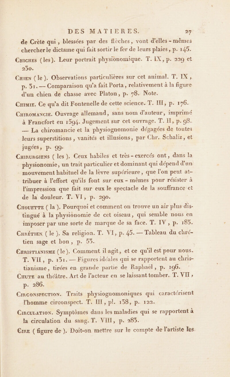 de Crète qui , blessées par des flèches, vont d’elles - mêmes chercher le dictame qui fait sortir le fer de leurs plaies , p. 145. Chiches (les). Leur portrait physionomique. T. IX, p. 229 et 25o. Chien ( le ). Observations particulières sur cet animal. T. IX , p. 51. — Comparaison qu’a fait Porta, relativement à la figure d’un chien de chasse avec Platon, p. 78. Note. Chimie. Ce qu’a dit Fontenelle de cette science. T. III, p. 176. Chiromancie. Ouvrage allemand, sans nom d’auteur, imprimé à Francfort en i5q4- Jugement sur cet ouvrage. T. II, p. 98. — La chiromancie et la physiognomonie dégagées de toutes leurs superstitions, vanités et illusions, par Chr. Schaliz, et jugées, p. 99. Chirurgiens ( les ). Ceux habiles et très - exercés ont, dans la physionomie, un trait particulier et dominant qui dépend d’un mouvement habituel de la lèvre supérieure, que l’on peut at¬ tribuer à l’effort qu’ils font sur eux - mêmes pour résister à l’impression que fait sur eux le spectacle de la souffrance et de la douleur. T. VI, p. 290. Chouette ( la ). Pourquoi et comment on trouve un air plus dis¬ tingué à la physionomie de cet oiseau, qui semble nous en imposer par une sorte de marque de sa face. T. IV , p. 185. Chrétien ( le ). Sa religion. T. VI, p. 4^- — Tableau du chré¬ tien sage et bon , p. 55. Christianisme (le). Comment il agit, et ce qu’il est pour nous. T. VII , p. i3i. — Figures idéales qui se rapportent au chris¬ tianisme, tirées en grande partie de Raphaël, p. 196. Chute au théâtre. Art de l’acteur en se laissant tomber. T. VII > p. 286. Circonspection. Traits physiognomoniques qui caractérisent l’homme circonspect. T. III, pl. i38, p. 122. Circulation. Symptômes dans les maladies qui se rapportent à la circulation du sang. T. VIII, p. 285. Cire ( figure de ). Doit-on mettre sur le compte de l’artiste les