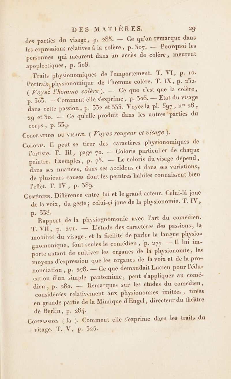 des parties du visage, p. 285. — Ce qu’on remarque dans les expressions relatives à la colère , p. 507. — Pourquoi les personnes qui meurent dans un accès de colère , meurent apoplectiques, p. 5o8. Traits physionomiques de l’emportement. T. VI, p- 10. Portrait pliysionomique de l’homme colère. T. IX, p. 202. ( Voyez l’homme colère). - Ce que c’est que la colère, p. — Comment elle s’exprime, p. 5o6. — Etat du visage dans cette passion, p. 5d2 et 533. Voyez la pl. 697 , nos 28 , 29 et 5o. — Ce qu’elle produit dans les autres parties du corps , p. oSq. Coloration du visage. ( V1oyez rougeur et visage ). Coloris. Il peut se tirer des caractères physionomiques de l’artiste. T. III, page 70. — Coloris particulier de chaque peintre. Exemples, p. 75. — Le coloris du visage dépend, dans ses nuances, dans ses accidens et dans ses variations, de plusieurs causes dont les peintres habiles connaissent bien l’effet. T. IV , p. 589. Comédien. Différence entre lui et le grand acteur. Celui-là joue de la voix, du geste3 celui-ci joue de la physionomie. 1. TV , p. 558. Rapport de la physiognomonie avec l’art du comédien. T. VII, p. 271. — L’étude des caractères des passions, la mobilité du visage, et la facilité de parler la langue physio- gnomonique, font seules le comédien , p. 277. — Il lui im¬ porte autant de cultiver les organes de la physionomie, les moyens d’expression que les organes de la voix et de la pro¬ nonciation , p. 278. - Ce que demandait Lucien pour l’édu¬ cation d’un simple pantomime, peut s’appliquer au comé¬ dien , p. 280. — Remarques sur les études du comédien, considérées relativement aux physionomies imitées, tirées en grande partie de la Mimique d’Engel, directeur du théâtre de Berlin, p. 284* Compassion ( la ). Comment elle s’exprime di\jas les traits du visage. T. V, p. 525.