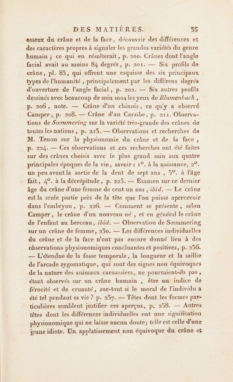 ©sseux du crâne et de la face, découvrir des différences et des caractères propres à signaler les grandes variétés du genre humain ; ce qui en résulterait, p. 200, Crânes dont l’angle facial avait au moins 84 degre's , p. 201. — Six profils de crâne, pi. 85, qui offrent une esquisse des six principaux lypes de l’humanité' , principalement par les diffe'rens degre's d’ouverture de l’angle facial, p. 202. — Six autres profils dessine's avec beaucoup de soin sou§ les jeux de Blumenbach , p. 206 , note. — Crâne d’un chinois , ce qu’j a observé Camper , p. 208. — Crâne d’un Caraïbe, p. 211. Observa¬ tions de Sœmmering sur la varie'te' très-grande des crânes de toutes les nations , p. 2i5..—-Observations et recherches de M. Tenon sur la physionomie du crâne et de la face , p. 224* — Ces observations et ces recherches ont e'te' faites sur des crânes choisis avec le plus grand soin aux quatre principales e'poques de la vie, savoir : i°, à la naissance, 20. un peu avant la sortie de la dent de sept ans , 5°. à l’âge fait, 4°. à la décrépitude, p. 225.. — Examen sur ce dernier âge du crâne d’une femme de cent un ans , ibid. — Le crâne est la seule partie près de la tête que Fon puisse apercevoir dans l’embryon , p. 226. — Comment se présente , selon Camper, le crâne d’un nouveau né , et en général le crâne de l’enfant au berceau, ibid. — Observation de Sœmmering sur un crâne de femme, 25o. — Les différences individuelles du crâne et de la face n’ont pas encore donné lieu à des observations physionomiques concluantes et positives, p. 256. — L’étendue de la fosse temporale, la longueur et la saillie de l’arcade zygomatique, qui sont des signes non équivoques de la nature des animaux carnassiers, ne pourraient-ils pas , e'tant observés sur un crâne humain , être un indice de férocité et de cruauté, sur-tout si le moral de l’individu a été tel pendant sa vie ? p. 25y. — Têtes dont les formes par¬ ticulières semblent justifier ces aperçus , p. 258. — Autres têtes dont les différences individuelles ont une signification physionomique qui ne laisse aucun doute; telle est celle d’une |eune idiote. Un applatissement non équivoque du crâne et