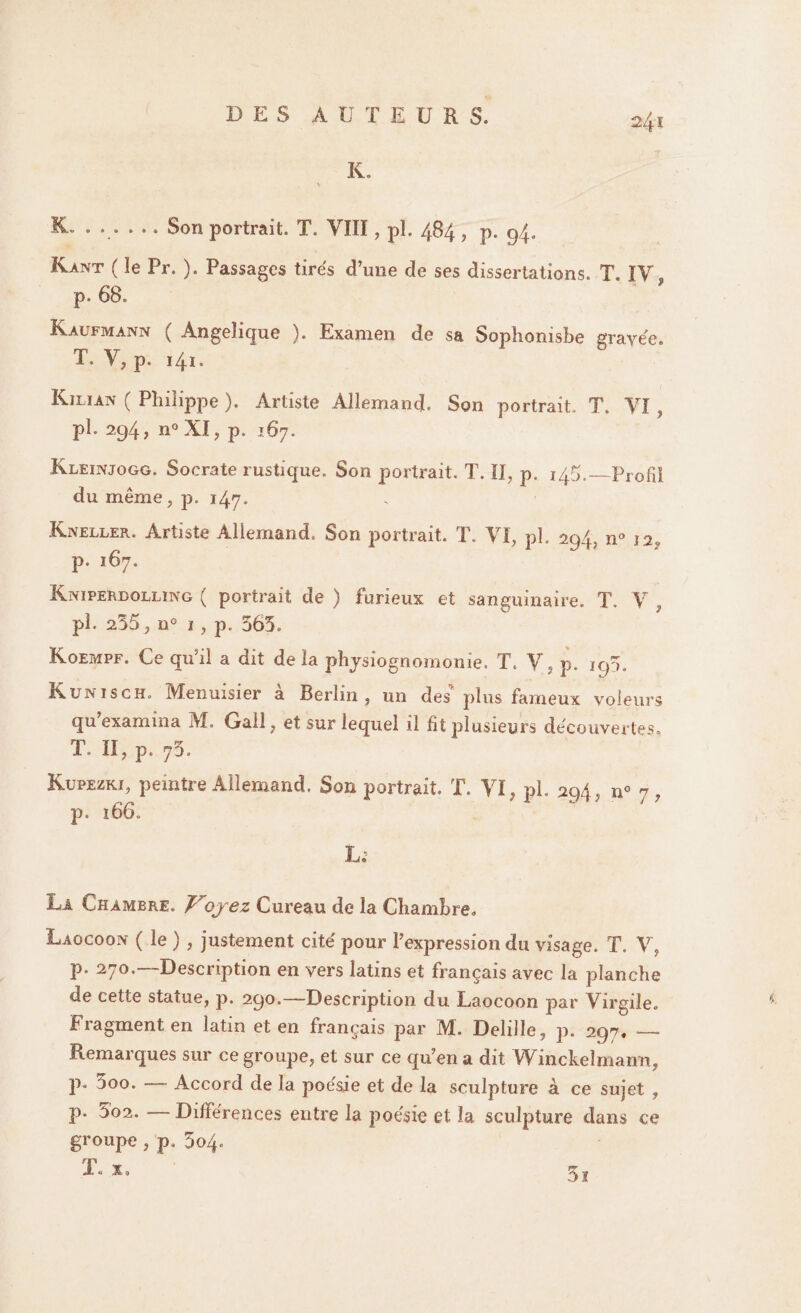 K, A IL . ... ... Son portrait. T. VIII, pl. 484, p. 94. Kant ( îe Pr. ). Passages tirés d’une de ses dissertations. T. IV p. 68. Kaufmann ( Angélique ). Examen de sa Sophonisbe gravée. T. V, p. 141. Kjlian ( Philippe ). Artiste Allemand. Son portrait. T. VI, pl. 294, n° XI, p. 167. Kleinjogg. Socrate rustique. Son portrait. T. II, p. 145.—Profil du même, p. 147. Kneller. Artiste Allemand. Son portrait. T. VI, ph 294, n° 12, p. 167. Kniperdolling ( portrait de ) furieux et sanguinaire. T, V , pl. 235 , n° i, p. 563. Koempf. Ce qu'il a dit delà physiognomonie. T. V, p. 195, K uni s ch. Menuisier a Berlin, un des plus fameux voleurs qu examina M. Gall, et sur lequel il fit plusieurs découvertes. T. II, p. 73. Kupezki, peintre Allemand. Son portrait. T. VI, pl. 294, n° ^, p. ÏUO. L; La Chambre. Voyez Cureau de la Chambre. Laocoon ( le ) , justement cité pour l’expression du visage. T. V, p. 270.—Description en vers latins et français avec la planche de cette statue, p. 290.—Description du Laocoon par Virgile. Fragment en latin et en français par M. Delille, p. 297. — Remarques sur ce groupe, et sur ce qu’en a dit Winckeîmann, P* ^°0, Accord de la poésie et de la sculpture à ce sujet , p. 5o2. — Différences entre la poésie et la sculpture dans ce groupe , p. 504. 5i