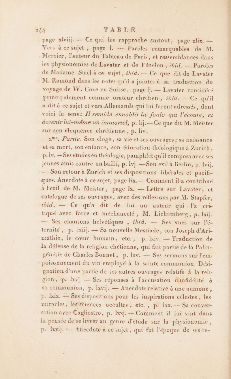 U TABLE page xlviij. — Ce qui les rapproche surtout, page xlh. — l ers à ce sujet , page 1. — Paroles remarquables de M* Mercier, 1 auteur du Tableau de Paris, et ressemblances dans les physionomies de Lavater et de Fénélon , ibid. — Paroles de Madame Staël à ce sujet, ibid-Ce que dit de Lavater M. Ramond dans les notes qu’il a jointes à sa traduction du voyage de W. Coxe en Suisse, page Ij. — Lavater conside'ré principalement comme orateur chrétien , ibid. — Ce qu’il a dit à ce sujet et vers Allemands qui lui furent adressés, dont voici le sens: Il semble ennoblir la foule qui Vécoute, et devenir lui-même un immortel, p. lij.—Ce que dit M. Meister sur son éloquence chrétienne , p. îiv. 2-mc* Partie. Son éloge, sa vie et ses ouvragesj sa naissance et sa mort, son enfance, son éducation tliéoîogique à Zurich , p. lv. —Ses études en théologie, pamphlet qu’il composa avec ses jeunes amis contre un bailli, p. Ivj. —Son exil à Berlin, p lvij. — Son retour à Zurich et ses dispositions libérales et pacifi¬ ques. Anecdote à ce sujet, page lix. — Comment il a contribué à l’exil de M. Meister, page lx. •—Lettre sur Lavater, et catalogue de ses ouvrages, avec des réflexions par M. Stapfer, ibid. — Ce qu’a dit de lui un auteur qui l’a cri¬ tiqué avec force et méchanceté, M. Lichtenberg, p. Ixij. — Ses chansons helvétiques , ibid. -— Ses vues sur l’é¬ ternité , p. ixiij. — Sa nouvelle Messiade, son Joseph d’Ari- mathie, le cœur humain, etc., p. lxiv. —Traduction de la défense de la religion chétienne, qui fait partie de la Palin- génésie de Charles Bonnet, p. Ixv. ■— Ses sermons sur l’em¬ poisonnement du vin employé à la sainte communion. Dési¬ gnation d’une partie de ses autres ouvrages relatifs à la reli¬ gion, p, Ixvj. — Ses réponses à l’accusation d’infidélité à sa communion, p. hvij. —- Anecdote relative à une aumône, p* Lix. —- Ses dispositions pour les inspirations célestes , les miracles, les Sciences occultes, etc. , p. lxx. — Sa conver¬ sation avec Cagliostro, p. ixxj. — Comment il lui vint dans la pensée de’se livrer au genre d’étude sur la physionomie , p. Jxxij. — Anecdote à ce sujet, qui fut l’époque de ses re-