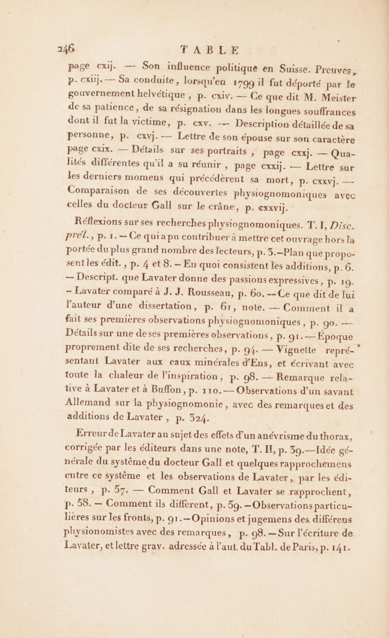 table page cxij. Son influence politique en Suisse. Preuves* P cxnj. — Sa conduite y lorsqu en i 799 il fut déporté par le gouvernement helvétique , p. cxiv. — Ce que dit M. Meister de sa patience, de sa résignation dans les longues souffrances dont il fut la victime, p. cxv. — Description détaillée de sa personne, p. cxvj. — Lettre de son épouse sur son caractère page cxix. —- Détails sur ses portraits , page cxxj. — Qua¬ lités différentes qu’il a su réunir , page cxxij. — Lettre sur les derniers momens qui précédèrent sa mort, p. cxxvj._ Comparaison de ses découvertes physiognomoniques avec celles du docteur Gall sur le crâne, p, exxvij. Réflexions sur ses recherches physiognomoniques. T. ï, Disc. pi'éL, p. 1. — Ce qui a pu contribuer à mettre cet ouvrage hors U portée du plus grand nombre des lecteurs, p. 5.-Plan que propo¬ sent les édit., p. 4 et 8. - En quoi consistent les additions, p . 6. — De script, que Lavater donne des passions expressives, p. jg. ~ Eavater comparé à J. J. Rousseau, p. 60. — Ce que dit de lui î auteur d une dissertation , p, 61, note. -— Comment il a fait ses premières observations physiognomoniques , p. go._ Détails sur une deses premières observations, p. 91. —Époque proprement dite de ses recherches, p. 9/,. — Vignette repré¬ sentant Lavater aux eaux minérales cfEns, et écrivant avec toute la chaleur de l’inspiration, p. 98. — Remarque rela¬ tive a Lavater et a Bufïon, p. 310. — Observations d’un savant Allemand sur la physiognomonie, avec des remarques et des additions de Lavater , p. 524. Erreur de Lavater au sujet des effets d’un anévrisme du thorax, corrigée par les éditeurs dans une note, T. II, p. 3g.—Idée gé¬ nérale du système du docteur Gall et quelques rapprochemens entre ce système et les observations de Lavater, par les édi¬ teurs , p. 5y. — Lomment Gall et Lavater se rapprochent, p. 58. — Comment ils diffèrent, p. 5g.—Observationsparticu¬ lières sur les fronts, p. 91 . — Opinions et jugemens des. différens physionomistes avec des remarques, p. 98. — Sur l’écriture de Lavater, et lettre grav. adressée à faut, duTabL de Paris, p. 141.
