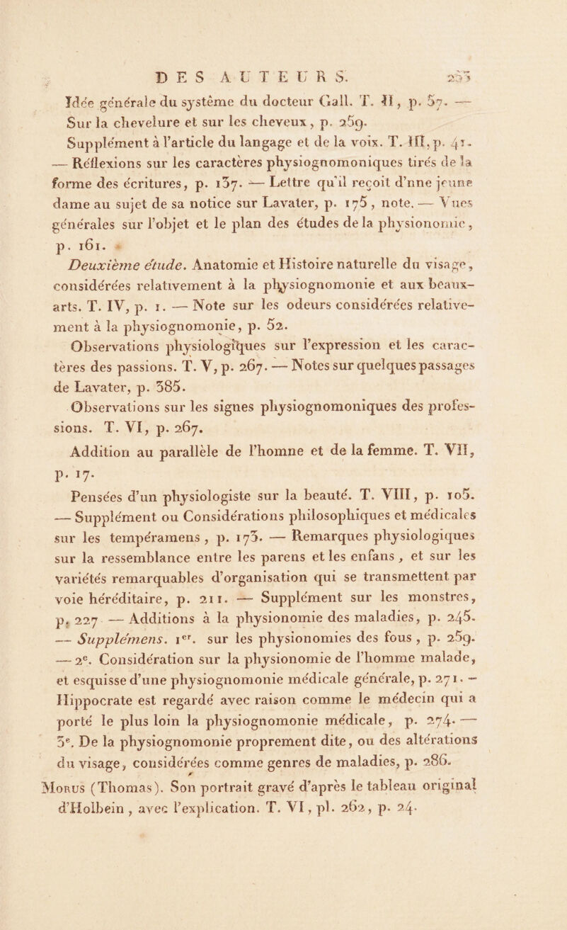 DES A ü T E U R S. ïïS’S ■ Idée générale du système du docteur Gall. T. Il, p. $7. — Sur la chevelure et sur les cheveux, p, 25g. Supplément à l’article du langage et de la voix. T. ÏIÎ,p. 41. — Réflexions sur les caractères physiognomoniques tirés de la forme des écritures, p. i57. -— Lettre qu'il reçoit d’nne jeune dame au sujet de sa notice sur Lavaler, p. 175, note. — Vues générales sur l’objet et le plan des études delà physionomie, p. 161. Deuxième étude. Anatomie et Histoire naturelle du visage, considérées relativement à la j>hysiognomonie et aux beaux- arts. T. IV, p. i. — Note sur les odeurs considérées relative¬ ment à la physiognomonie, p. 52. Observations physiologiques sur l’expression et les carac¬ tères des passions. T. Y, p. 267. — Notes sur quelques passages de Lavater, p. 585. Observations sur les signes physiognomoniques des profes¬ sions. T. VI, p. 267. Addition au parallèle de i’homne et de la femme. T. VII, p. 17. Pensées d’un physiologiste sur la beauté. T. VIIÏ, p. ïo5- — Supplément ou Considérations philosophiques et médicales sur les tempéramens , p. 17J. — Remarques physiologiques sur la ressemblance entre les parens et les enfans, et sur les variétés remarquables d’organisation qui se transmettent par voie héréditaire, p. 211. — Supplément sur les monstres, p. 227 —Additions à la physionomie des maladies, p. 245. — Supple'mens. ier. sur les physionomies des fous , p. 25g. — 2e. Considération sur la physionomie de l’homme malade, et esquisse d’une physiognomonie médicale générale, P-D’¬ Hippocrate est regardé avec raison comme le médecin qui a porté le plus loin la physiognomonie médicale, p. 274. — 5e. De la physiognomonie proprement dite, ou des altérations du visage, considérées comme genres de maladies, p. 286. Morus (Thomas). Son portrait gravé d’après le tableau original d’Holbein , avec l’explication. T. VI, pl. 262, p. 24»