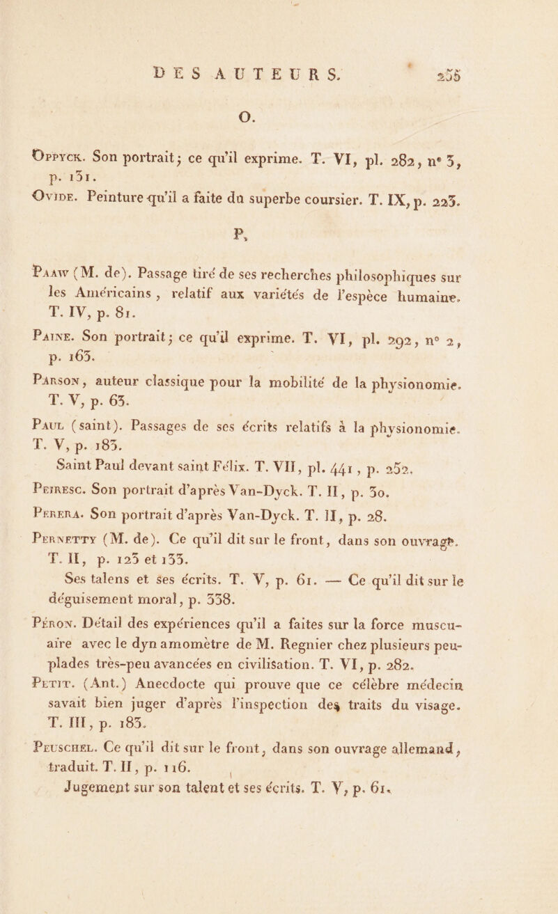 O. Oppyck. Son portrait; ce qu’il exprime. T. VI, pl. 282, n® 5, p. i5i. Ovide. Peinture qu’il a faite du superbe coursier. T. IX, p. 223. P, Paaw (M. de). Passage tire de ses recherches philosophiques sur les Amencams , relatif aux variétés de l’espece humaine, T. IV, p. 8ï. Paine. Son portrait; ce qui! exprime. T. VI, pl. 292, n° 2, p. i65. Parson , auteur classique pour la mobilité de la physionomie, T. V, p. 63. Paul (saint). Passages de ses écrits relatifs à la physionomie, T. V, p. t85. Saint Paul devant saint Félix. T. VII, pl. 441 , p. 252. Peïresc. Son portrait d’aprèsVan-Dyck. T. Il, p. 3o. Perera. Son portrait d’après Van-Dyck. T. II , p. 28. Pernetty (M. de). Ce qu’il dit sur le front, dans son ouvragK T. Il, p. 125 et i 53. Ses talens et ses écrits. T. V, p. 61. — Ce qu’il dit sur le déguisement moral, p. 538. Péron. Détail des expériences qu’il a faites sur la force muscu- aire avec le dyn amomètre de M. Regnier chez plusieurs peu¬ plades très-peu avancées en civilisation. T. VI, p. 282. Petit. (Ant.) Anecdocte qui prouve que ce célèbre médecin savait bien juger d’après l'inspection de$ traits du visage. T. ïïï, p. i85. Peuschel. Ce qu’il dit sur le front, dans son ouvrage allemand, traduit. T. II, p. 116. Jugement sur son talent et ses écrits. T. Y, p, 61.