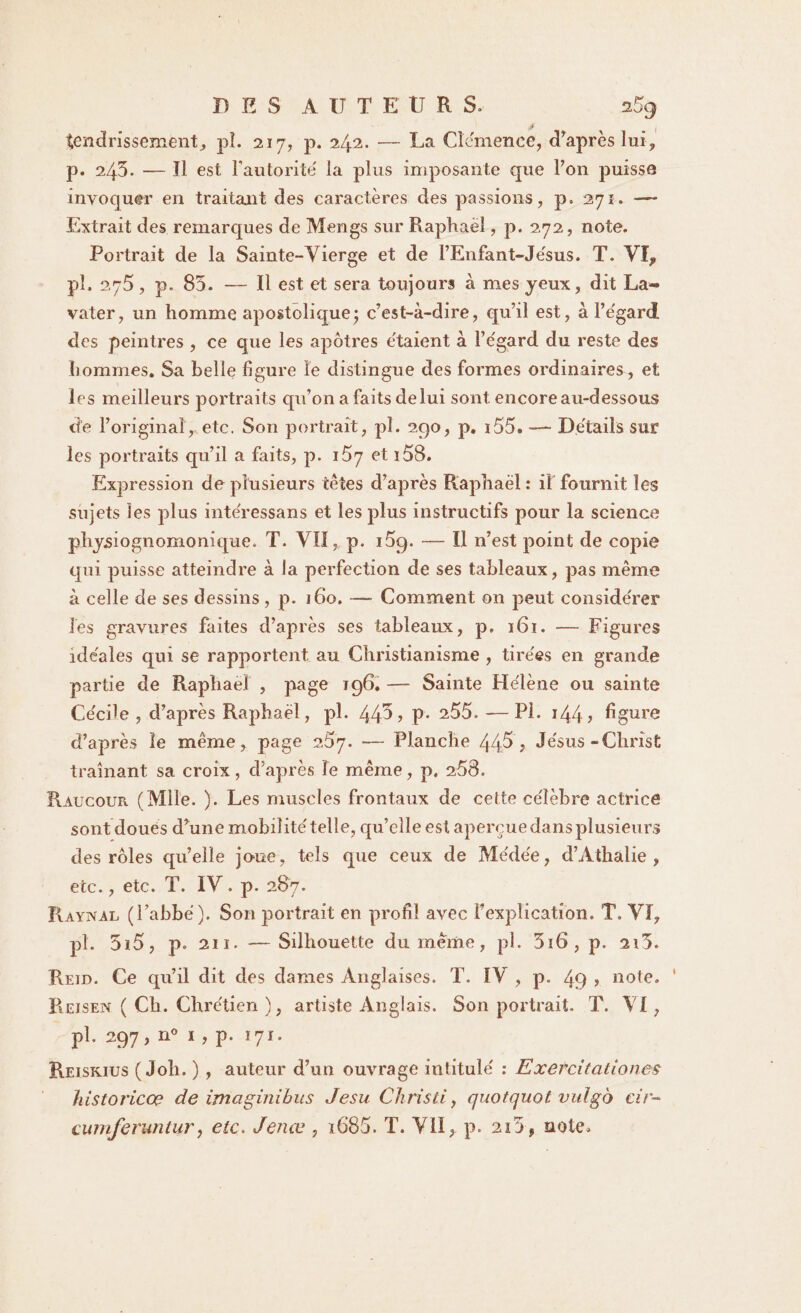 tendrissement, pî. 217, p. 242. -— La Clémence, d’après lui, p. 243. — ïl est l’autorité la plus imposante que Ton puisse invoquer en traitant des caractères des passions, p. 271. — Extrait des remarques de Mengs sur Raphaël, p. 272, note. Portrait de la Sainte-Vierge et de l’Enfant-Jésus. T. VI, pl. 275, p. 85. — Il est et sera toujours à mes yeux, dit La- vater, un homme apostolique; c’est-à-dire, qu’il est, à l’égard des peintres , ce que les apôtres étaient à l’égard du reste des hommes. Sa belle figure îe distingue des formes ordinaires, et les meilleurs portraits qu’on a faits de lui sont, encore au-dessous de l’original, etc. Son portrait, pl. 290, p. i55. -— Détails sur les portraits qu’il a faits, p. 1^7 et 158. Expression de plusieurs tètes d’après Raphaël: il fournit les sujets les plus intéressans et les plus instructifs pour la science physiognomonique. T. VII, p. i5g. — Il n’est point de cojiie qui puisse atteindre à la perfection de ses tableaux, pas même à celle de ses dessins, p. 160. — Comment 011 peut considérer les gravures faites d’après ses tableaux, p. 161. — Figures idéales qui se rapportent au Christianisme , tirées en grande partie de Raphaël , page 196. — Sainte Hélène ou sainte Cécile , d’après Raphaël, pl. 44^? p- 205. —Pl. i44> figure d’après le même, page 257. — Planche 44,5 ; Jésus-Christ traînant sa croix, d’après îe même, p. 268. Raucour (Mile. ). Les muscles frontaux de cette célèbre actrice sont doues d’une mobilité telle, qu’elle est apercuedansplusieurs des rôles quelle joue, tels que ceux de Médée, d’Athalie , etc., etc. T. IV . p. 287. Râynal (l’abbé). Son portrait en profil avec l’explication. T. VI, pî. 5ï5, p. 211. —Silhouette du meme, pl. 3i6, p. 2i3. Reid. Ce qu’il dit des dames Anglaises. T. IV , p. 49 > note. ' Reisen ( Ch. Chrétien ), artiste Anglais. Son portrait. T. VI, pl. 297, n° ï , p- 171. Reiskius (Joli. ) , auteur d’un ouvrage intitulé : Exercitationes historiée? de imaginihus Jesu Christi, quotquot vulgo cir- curnferuntur, etc. Jenœ , ï685. T. VII^ p. 2i5, note.