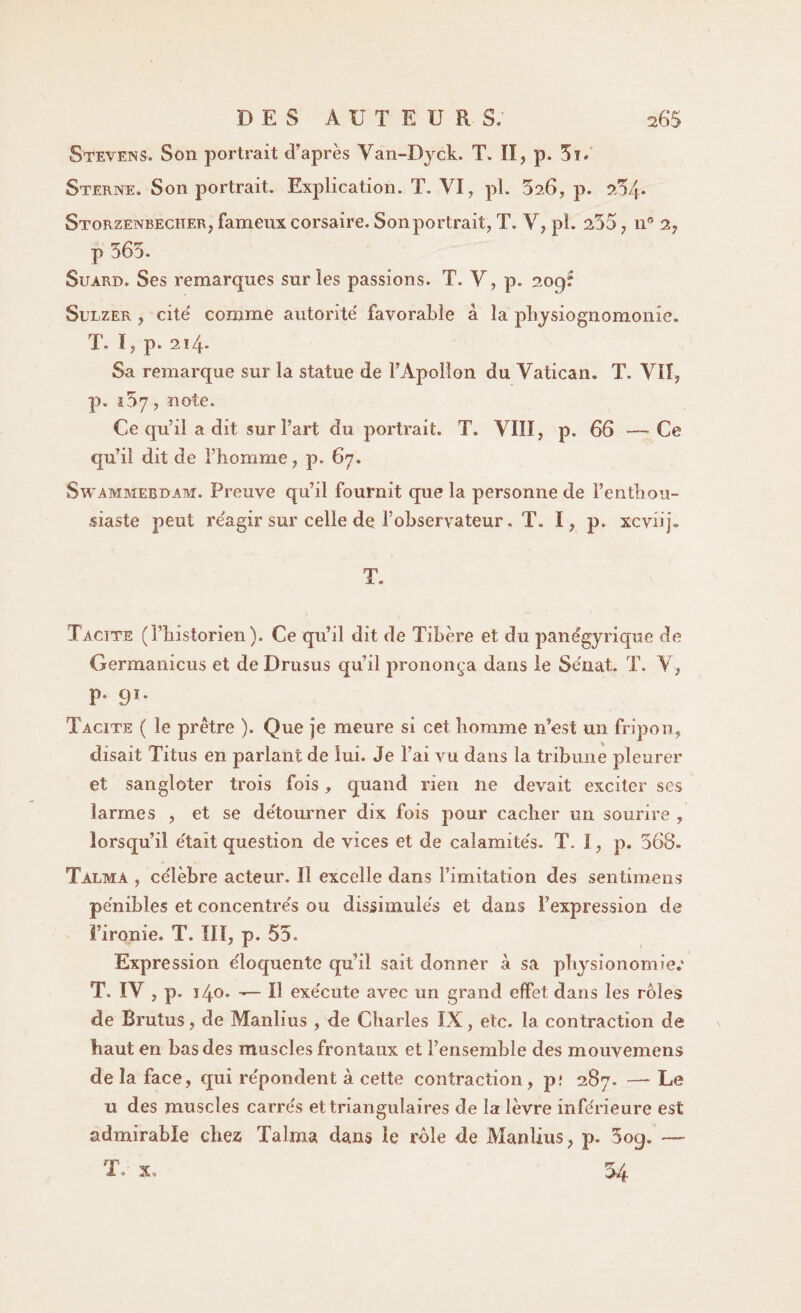 Stevens. Son portrait d'après Van-Dyck. T. II, p. Sï. Sterne, Son portrait. Explication. T. VI, pi. 526, p. a54* Storzenbeciier, fameux corsaire. Son portrait, T. V, pi. 255, n° 2, p 565. Suard. Ses remarques sur les passions. T. Y, p. 209: Sulzer , cite' comme autorité favorable à la physiognomonie. T. ï, p. 2ï4- Sa remarque sur la statue de l’Apollon du Vatican. T. VII, p. 157, note. Ce qu’il a dit sur l’art du portrait. T. VIII, p. 66 —Ce qu’il dit de l’homme, p. 67. Swammebdam. Preuve qu’il fournit que la personne de l’enthou¬ siaste peut réagir sur celle de l’observateur, T. I, p. xcvüj» T. Tacïte (l’historien). Ce qu’il dit de Tibère et du panégyrique de Germanicus et deDrusus qu’il prononça dans le Se'nat. T. V, P* 91* Tacite ( le prêtre ). Que je meure si cet homme n’est un fripon, disait Titus en parlant de lui. Je l’ai vu dans la tribune pleurer et sangloter trois fois, quand rien ne devait exciter ses larmes , et se de'tourner dix fois pour cacher un sourire , lorsqu’il e'talt question de vices et de caîamite's. T. I, p. 568. Tàlma , ce'lèbre acteur. Il excelle dans l’imitation des sentimens pénibles et concentrés ou dissimulés et dans l’expression de l’ironie. T. III, p. 55. Expression éloquente qu’il sait donner à sa physionomie.* T. IV , p. i4-0. — Il exécute avec un grand effet dans les rôles de Brutus, de Manlius , de Charles IX, etc. la contraction de haut en bas des muscles frontaux et l’ensemble des mouvemens de la face, qui répondent à cette contraction, p? 287. — Le u des muscles carrés et triangulaires de la lèvre inférieure est admirable chez Talma dans le rôle de Manlius, p. 5oq. — T* x, 54