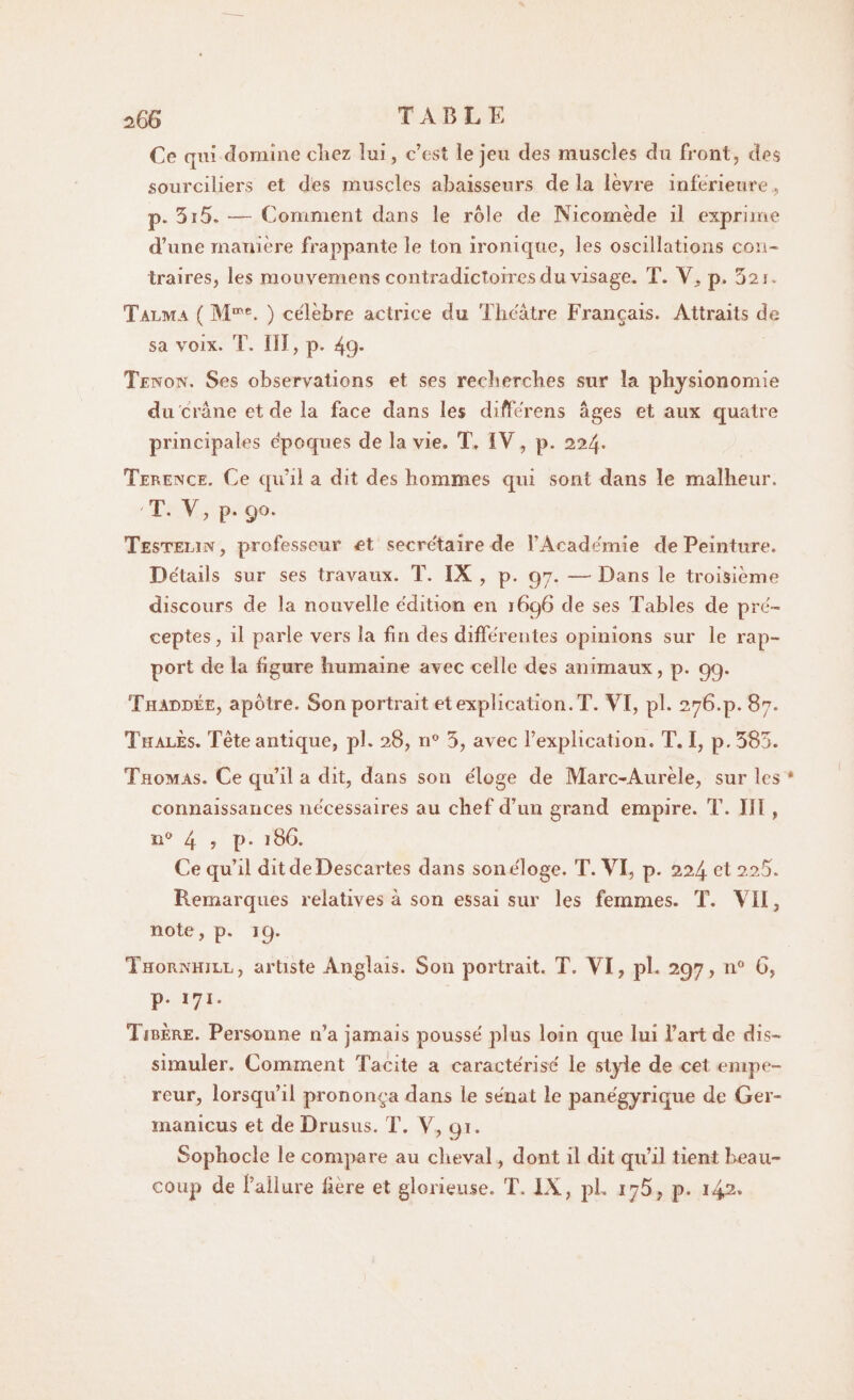 Ce qui domine cîiez lui, c’est le jeu des muscles du front, des sourciliers et des muscles abaisseurs de la lèvre inférieure, p. 5i5. — Comment dans le rôle de Nicomède il exprime d’une manière frappante le ton ironique, les oscillations con¬ traires, les mou vemens contradictoires du visage. T. Y, p. 52j. Talma ( M56. ) célèbre actrice du Théâtre Français. Attraits de sa voix. T. lïl, p. 49. Tenon. Ses observations et ses recherches sur la physionomie du crâne et de la face dans les différens âges et aux quatre principales époques de la vie, T, IV, p. 224. Terence, Ce qu’il a dit des hommes qui sont dans le malheur. 'T. V, p. 90. Testelin , professeur et secrétaire de l’Académie de Peinture. Détails sur ses travaux. T. IX , p. 97. — Dans le troisième discours de la nouvelle édition en 1696 de ses Tables de pré¬ ceptes, il parle vers la fin des différentes opinions sur le rap¬ port de la figure humaine avec celle des animaux, p. 99. Thaddée, apôtre. Son portrait et explication. T. VI, pl. 276.p. 87. Thales. Tête antique, pl. 28, n° 5, avec l’explication. T. I, p. 385. Thomas. Ce qu’il a dit, dans son éloge de Marc-Aurèle, sur les * connaissances nécessaires au chef d’un grand empire. T. Iïl , n° 4 ? p* 186. Ce qu’il dit de Descartes dans sonéloge. T. VI, p. 224 et 225. Remarques relatives à son essai sur les femmes. T. VII, note, p. 19. Thornhill, artiste Anglais. Son portrait. T. VI, pL 297, n° 6, p. 171, 1 sbère. Personne n’a jamais poussé plus loin que lui l’art de dis¬ simuler. Comment Tacite a caractérisé le style de cet empe¬ reur, lorsqu’il prononça dans le sénat le panégyrique de Ger- manicus et de Drusus. T. V, 91. Sophocle le compare au cheval, dont il dit qu’il tient beau¬ coup de l’allure liere et glorieuse. T. IX, pl. 176, p. i42*