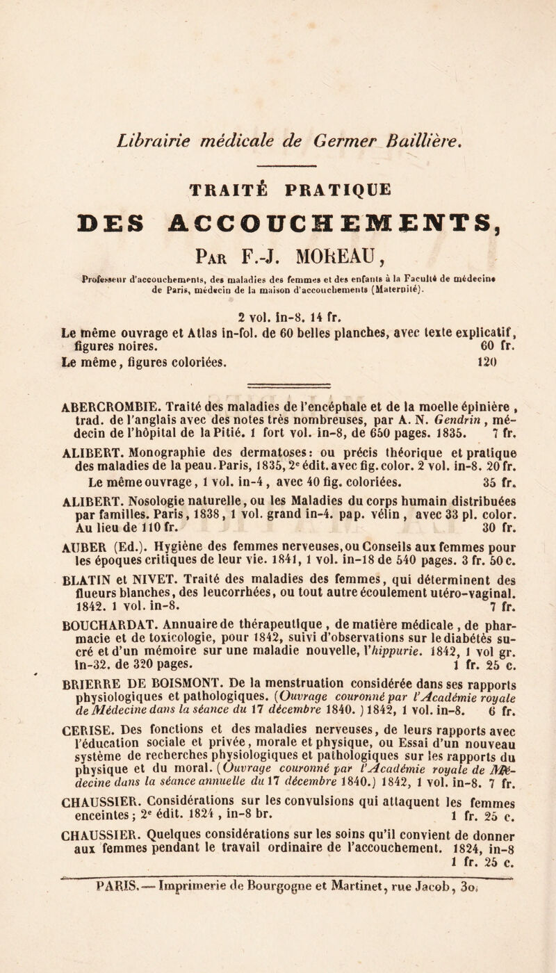 Librairie médicale de Germer Baillière. TRAITÉ PRATIQUE DES ACCOUCHEMENTS, Par F.-J. MOREAU, 2 vol. in-8. 14 fr. Le même ouvrage et Atlas in-fol. de 60 belles planches, avec texte explicatif, 60 fr. 120 figures noires. Le même, figures coloriées. ABERCROMBIE. Traité des maladies de l’encéphale et de la moelle épinière , trad. de l’anglais avec des notes très nombreuses, par A. N. Gendrin , mé- decin de l’hôpital de la Pitié. 1 fort vol. in-8, de 660 pages. 1836. 7 fr, ALIBERT. Monographie des dermatoses : ou précis théorique et pratique des maladies de la peau.Paris, 1836,2e édit.avec fig.color. 2 vol. in-8. 20 fr. Le même ouvrage, 1 vol. in-4, avec 40 fig. coloriées. 36 fr. ALIBERT. Nosologie naturelle, ou les Maladies du corps humain distribuées par familles. Paris, 1838, 1 vol. grand in-4. pap. Yélin , avec 33 pl. color. Au lieu de 110 fr. 30 fr. AUBER (Ed.). Hygiène des femmes nerveuses, ou Conseils aux femmes pour les époques critiques de leur vie. 1841, 1 vol. in-18 de 640 pages. 3 fr. 60 c. BLATIN et NIVET. Traité des maladies des femmes, qui déterminent des flueurs blanches, des leucorrhées, ou tout autre écoulement utéro-vaginal. 1842. 1 vol. in-8. 7 fr. BOUCHARDAT. Annuaire de thérapeutique , de matière médicale , de phar- macie et de toxicologie, pour 1842, suivi d’observations sur lediabétès su- cré et d’un mémoire sur une maladie nouvelle, Yhippurie. 1842, 1 vol gr. in-32. de 320 pages. 1 fr. 26 c. BRIERRE DE BOISMONT. De la menstruation considérée dans ses rapports physiologiques et pathologiques. (Ouvrage couronné par l’Académie royale de Médecine dans la séance du 17 décembre 1840. ) 1842, 1 vol. in-8. 6 fr. CERISE. Des fonctions et des maladies nerveuses, de leurs rapports avec l’éducation sociale et privée, morale et physique, ou Essai d’un nouveau système de recherches physiologiques et pathologiques sur les rapports du physique et du moral. [Ouvrage couronné par l’Académie royale de Mé- decine dans la séance annuelle du\l décembre 1840.] 1842, 1 vol. in-8. 7 fr. CHAUSSIER. Considérations sur les convulsions qui attaquent les femmes enceintes; 2e édit. 1824 , in-8 br. 1 fr. 26 c. CHAUSSIER. Quelques considérations sur les soins qu’il convient de donner aux femmes pendant le travail ordinaire de l’accouchement. 1824, in-8 1 fr. 26 c. PARIS, — Imprimerie de Bourgogne et Martinet, rue Jacob, 3o;