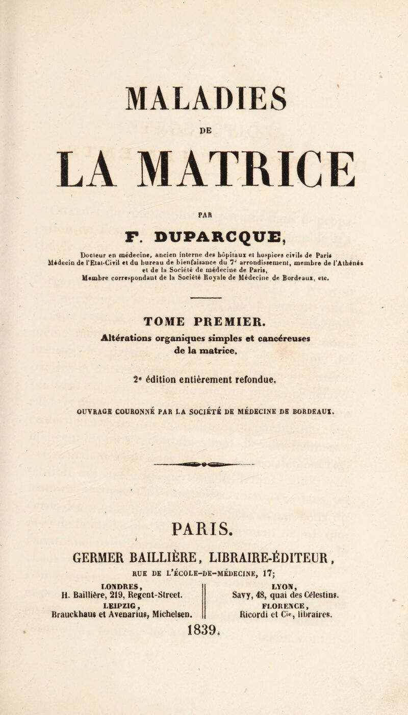 MALADIES DE MATRICE PAR F. DVPARCQVE, Docteur en médecine, ancien interne de» hôpitaux et hospice» ciril» de Pari* Médecin de rEtal-Ciril et du bureau de bienfaisance du 7‘' arrondissement, membre de l’Athénée et de la Société de médecine de Paris, Membre correspondant de la Société Royale de Médecine de Bordeaux, etc. TOME PREMIER. Altérations organiques simples et cancéreuses de la matrice. 2« édition entièrement refondue, OUVRAGE COURONNÉ PAR LA SOCIETE DE MÉDECINE DE BORDEAUX. PARIS. I GERMER BAILLIÈRE, LIBRAIRE-ÉDITEUR, RUE DE L’ÉCOLE-DE-MÉDECINE, 17; LONDRES, H. Baillière, 219, Regent-Street. LEIPZIG, Brauckhaus et Avenarius, Michelsen. 1839, LYON, Savy, 48, quai des Célestios. FLORENCE, Ricordi et O, libraires.