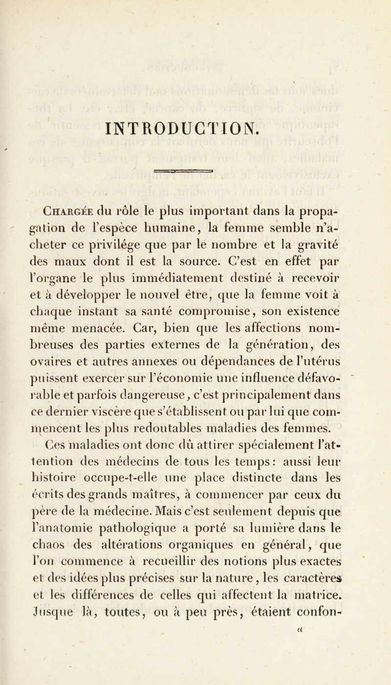 INTRODUCTION. Chargée du rôle le plus important dans la propa- gation de l’espèce humaine, la femme semble n’a- cheter ce privilège que par le nombre et la gravité des maux dont il est la source. C’est en effet par l’organe le plus immédiatement destiné à recevoir et à développer le nouvel être, que la femme voit à chaque instant sa santé compromise, son existence même menacée. Car, bien que les affections nom- breuses des parties externes de la génération, des ovaires et autres annexes ou dépendances de l’utérus puissent exercer sur l’économie une influence défavo- rable et parfois dangereuse, c’est principalement dans ce dernier viscère que s’établissent ou par lui que com- mencent les plus redoutables maladies des femmes. Ces maladies ont donc dû attirer spécialement l’at- tention des médecins de tous les temps: aussi leur histoire occupe-t-elle une place distincte dans les écrits des grands maîtres, à commencer par ceux du père de la médecine. Mais c’est seulement depuis que l’anatomie pathologique a porté sa lumière dans le chaos des altérations organiques en général, que l’on commence à recueillir des notions plus exactes et des idées plus précises sur la nature , les caractères et les différences de celles qui affectent la matrice. Jusque là, toutes, ou à peu près, étaient confon- a