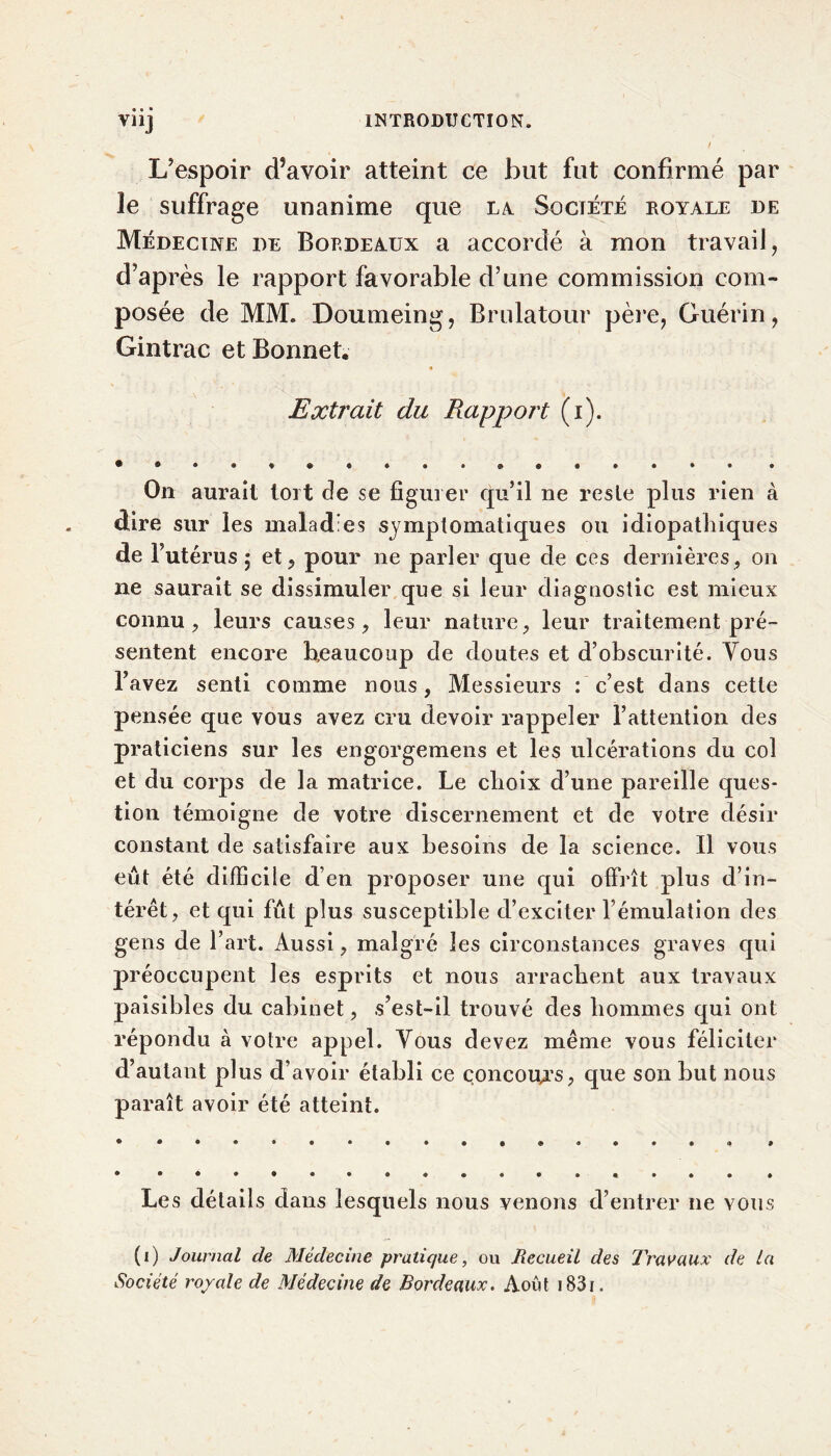 L’espoir d?avoir atteint ce but fut confirmé par le suffrage unanime que la. Société royale de Médecine de Bordeaux a accordé à mon travail, d’après le rapport favorable d’une commission com- posée de MM. Doumeing, Brulatour père, Guérin, Gintrac et Bonnet. * Extrait du Rapport (i). On aurait tort de se figuier qu’il ne reste plus rien à dire sur les maladies symptomatiques ou idiopathiques de l’utérus ; et, pour ne parler que de ces dernières, on 11e saurait se dissimuler que si leur diagnostic est mieux connu, leurs causes, leur nature, leur traitement pré- sentent encore beaucoup de doutes et d’obscurité. Vous l’avez senti comme nous, Messieurs : c’est dans cette pensée que vous avez cru devoir rappeler l’attention des praticiens sur les engorgemens et les ulcérations du col et du corps de la matrice. Le choix d’une pareille ques- tion témoigne de votre discernement et de votre désir constant de satisfaire aux besoins de la science. Il vous eût été difficile d’en proposer une qui offrît plus d’in- térêt, et qui fût plus susceptible d’exciter l’émulation des gens de l’art. Aussi, malgré les circonstances graves qui préoccupent les esprits et nous arrachent aux travaux paisibles du cabinet, s’est-il trouvé des hommes qui ont répondu à votre appel. Vous devez même vous féliciter d’autant plus d’avoir établi ce concours, que son but nous paraît avoir été atteint. Les détails dans lesquels nous venons d’entrer 11e vous (1) Journal de Médecine pratique, ou Recueil des Travaux de la Société royale de Médecine de Bordeaux. Août i83i.