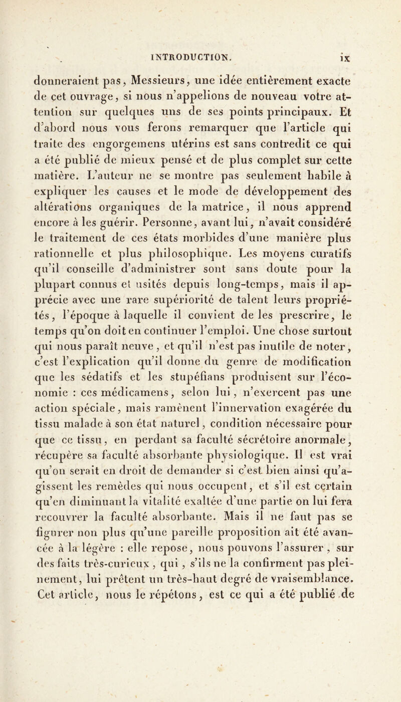 donneraient pas, Messieurs, une idée entièrement exacte de cet ouvrage, si nous n’appelions de nouveau votre at- tention sur quelques uns de ses points principaux. Et d’abord nous vous ferons remarquer que l’article qui traite des engorgemens utérins est sans contredit ce qui a été publié de mieux pensé et de plus complet sur cette matière. L’auteur ne se montre pas seulement liabile à expliquer les causes et le mode de développement des altérations organiques de la matrice, il nous apprend encore à les guérir. Personne, avant lui, n’avait considéré le traitement de ces états morbides d’une manière plus rationnelle et plus philosophique. Les moyens curatifs qu’il conseille d’administrer sont sans doute pour la plupart connus el usités depuis long-temps, mais il ap- précie avec une rare supériorité de talent leurs proprié- tés, l’époque à laquelle il convient de les prescrire, le temps qu’on doit en continuer l’emploi. Une chose surtout qui nous paraît neuve , et qu’il n’est pas inutile de noter, c’est l’explication qu’il donne du genre de modification que les sédatifs et les stupéfians produisent sur l’éco- nomie : ces médicamens, selon lui, n’exercent pas une action spéciale, mais ramènent l’innervation exagérée du tissu malade à son état naturel, condition nécessaire pour que ce tissu, en perdant sa faculté sécrétoire anormale, récupère sa faculté absorbante physiologique. Il est vrai qu’on serait en droit de demander si c’est bien ainsi qu’a- gissent les remèdes qui nous occupent, et s’il est certain qu’en diminuant la vitalité exaltée d’une partie on lui fera recouvrer la faculté absorbante. Mais il ne faut pas se figurer non plus qu’une pareille proposition ait été avan- cée cà la légère : elle repose, nous pouvons l’assurer, sur des faits très-curieux , qui , s’ils ne la confirment pas plei- nement, lui prêtent un très-haut degré de vraisemblance. Cet article, nous le répétons, est ce qui a été publié de
