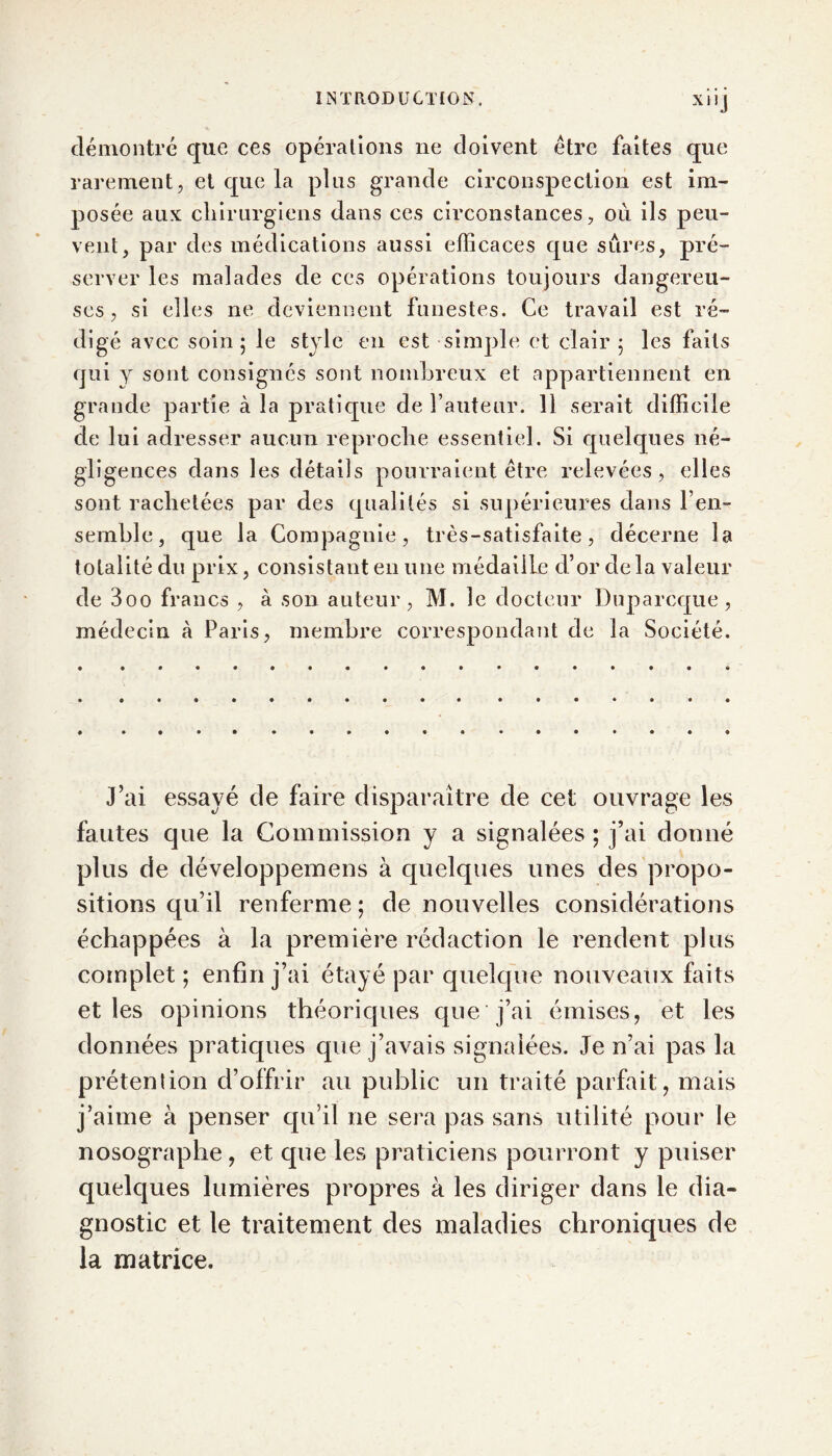 démontré que ces opérations ne doivent être faites que rarement, et que la plus grande circonspection est im- posée aux chirurgiens dans ces circonstances, où ils peu- vent, par des médications aussi efficaces que sures, pré- server les malades de ces opérations toujours dangereu- ses , si elles ne deviennent funestes. Ce travail est ré- digé avec soin; le style en est simple et clair; les faits qui y sont consignes sont nombreux et appartiennent en grande partie à la pratique de Fauteur. 11 serait difficile de lui adresser aucun reproche essentiel. Si quelques né- gligences dans les détails pourraient être relevées, elles sont rachetées par des qualités si supérieures dans l’en- semble, que la Compagnie, très-satisfaite, décerne la totalité du prix, consistant en une médaille d’or delà valeur de 3oo francs , à son auteur, M. le docteur Duparcque, médecin à Paris, membre correspondant de la Société. J’ai essayé de faire disparaître de cet ouvrage les fautes que la Commission y a signalées ; j’ai donné plus de développemens à quelques unes des propo- sitions qu’il renferme ; de nouvelles considérations échappées à la première rédaction le rendent plus complet ; enfin j’ai étayé par quelque nouveaux faits et les opinions théoriques que j’ai émises, et les données pratiques que j’avais signalées. Je n’ai pas la prétention d’offrir au public un traité parfait, mais j’aime à penser qu’il ne sera pas sans utilité pour le nosographe , et cpie les praticiens pourront y puiser quelques lumières propres à les diriger dans le dia- gnostic et le traitement des maladies chroniques de la matrice.