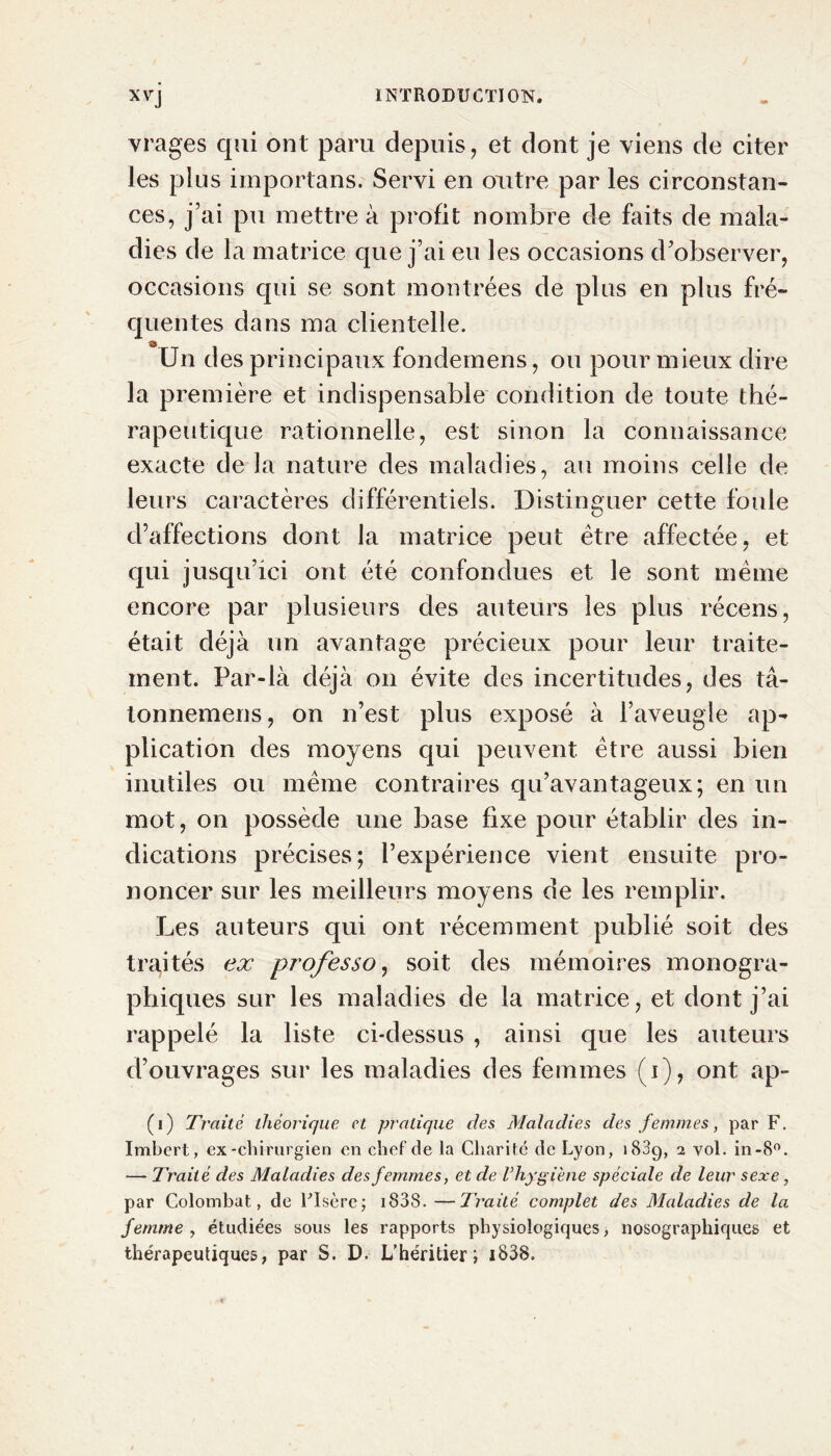 vrages qui ont paru depuis, et dont je viens de citer les plus importans. Servi en outre par les circonstan- ces, j’ai pu mettre à profit nombre de faits de mala- dies de la matrice que j’ai eu les occasions d’observer, occasions qui se sont montrées de plus en plus fré- quentes dans ma clientelle. Un des principaux fondemens, ou pour mieux dire la première et indispensable condition de toute thé- rapeutique rationnelle, est sinon la connaissance exacte de la nature des maladies, au moins celle de leurs caractères différentiels. Distinguer cette foule d’affections dont la matrice peut être affectée, et qui jusqu’ici ont été confondues et le sont même encore par plusieurs des auteurs les plus récens, était déjà un avantage précieux pour leur traite- ment. Par-là déjà on évite des incertitudes, des tâ- tonnemens, on n’est plus exposé à l’aveugle ap- plication des moyens qui peuvent être aussi bien inutiles ou même contraires qu’avantageux; en un mot, on possède une base fixe pour établir des in- dications précises; l’expérience vient ensuite pro- noncer sur les meilleurs moyens de les remplir. Les auteurs qui ont récemment publié soit des traités ex professo, soit des mémoires monogra- phiques sur les maladies de la matrice, et dont j’ai rappelé la liste ci-dessus , ainsi que les auteurs d’ouvrages sur les maladies des femmes (i), ont ap- (i) Traité théorique et pratique des Maladies des femmes, par F. Imbert, ex-chirurgien en chef de la Charité de Lyon, 1889, 2 vol. in-8°. — Traité des Maladies des femmes, et de l’hygiène spéciale de leur sexe, par Colombat, de Liseré; 1838. —Traité complet des Maladies de la femme , étudiées sous les rapports physiologiques, nosographiques et thérapeutiques, par S. D. L’héritier; 1838.