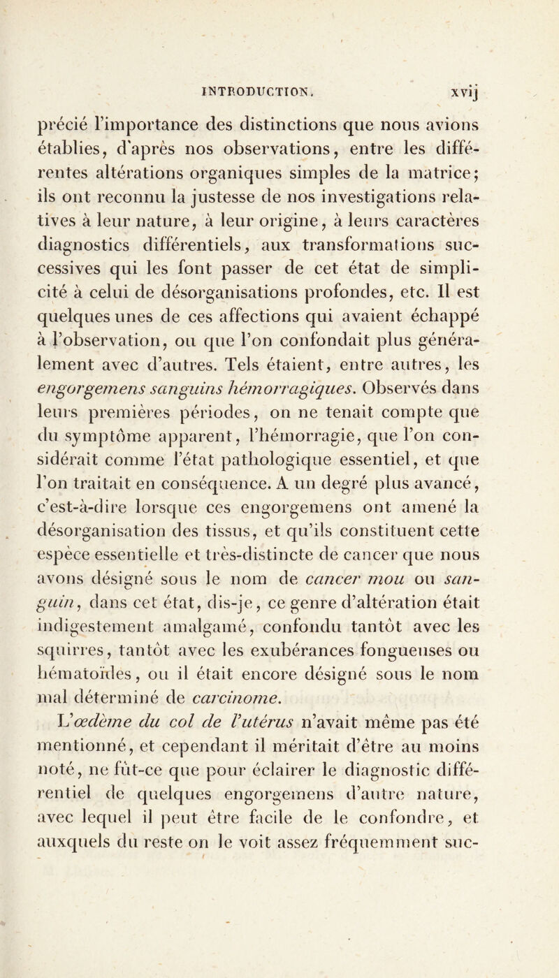 précié l’importance des distinctions que nous avions établies, d'après nos observations, entre les diffé- rentes altérations organiques simples de la matrice; ils ont reconnu la justesse de nos investigations rela- tives à leur nature, à leur origine, à leurs caractères diagnostics différentiels, aux transformations suc- cessives qui les font passer de cet état de simpli- cité à celui de désorganisations profondes, etc. Il est quelques unes de ces affections qui avaient échappé à l’observation, ou cpie l’on confondait plus généra- lement avec d’autres. Tels étaient, entre autres, les engorgemens sanguins hémorragiques. Observés dans leurs premières périodes, on ne tenait compte que du symptôme apparent, l’hémorragie, que Ton con- sidérait comme letat pathologique essentiel, et que Ton traitait en conséquence. A un degré plus avancé, c’est-à-dire lorsque ces engorgemens ont amené la désorganisation des tissus, et qu’ils constituent cette espèce essentielle et très-distincte de cancer que nous avons désigné sous le nom de cancer mou ou san- guin, dans cet état, dis-je, ce genre d’altération était indigestement amalgamé, confondu tantôt avec les squirres, tantôt avec les exubérances fongueuses ou hématordes, ou il était encore désigné sous le nom mal déterminé de carcinome. L’œdème du col de Vutérus n’avait meme pas été mentionné, et cependant il méritait d’être au moins noté, ne fût-ce que pour éclairer le diagnostic diffé- rentiel de quelques engorgemens d’autre nature, avec lequel il peut être facile de le confondre, et auxquels du reste on le voit assez fréquemment suc-