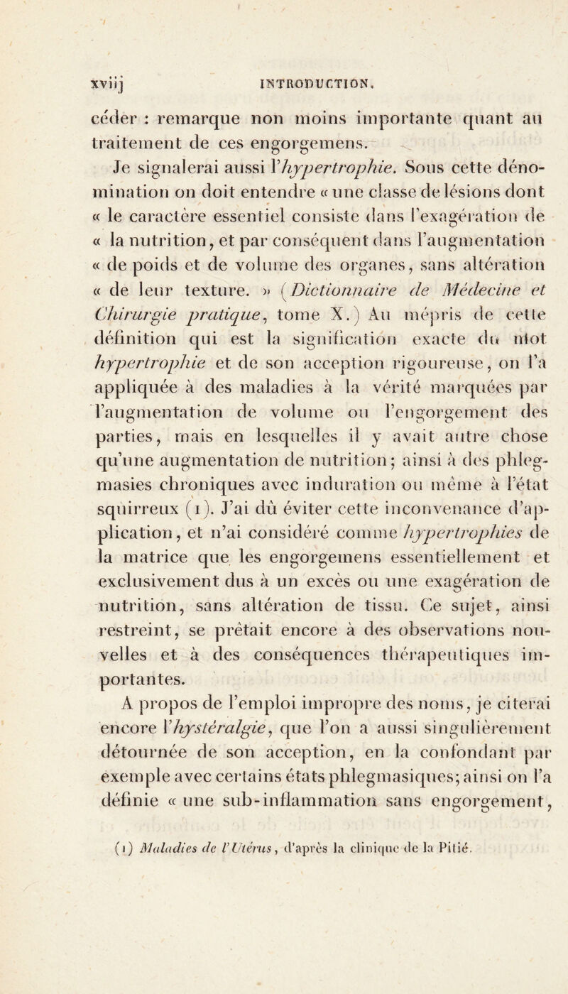 XVI i] céder : remarque non moins importante quant au traitement de ces engorgemens. Je signalerai aussi Y hypertrophie. Sous cette déno- mination on doit entendre « une classe de lésions dont « le caractère essentiel consiste dans l’exagération de « la nutrition, et par conséquent dans l’augmentation « de poids et de volume des organes, sans altération « de leur texture. » { Dictionnaire de Médecine et Chirurgie pratique, tome X.) Au mépris de cette définition qui est la signification exacte du ntot hypertrophie et de son acception rigoureuse, on l’a appliquée à des maladies à la vérité marquées par l’augmentation de volume ou l’engorgement des parties, mais en lesquelles il y avait autre chose qu’une augmentation de nutrition; ainsi à des phleg- masies chroniques avec induration ou même à l’état squirreux (i). J’ai dû éviter cette inconvenance d’ap- plication, et n’ai considéré comme hypertrophies de la matrice que les engorgemens essentiellement et exclusivement dus à un excès ou une exagération de nutrition, sans altération de tissu. Ce sujet, ainsi restreint, se prêtait encore à des observations nou- velles et à des conséquences thérapeutiques im- portantes. A propos de l’emploi impropre des noms, je citerai encore l’hystèralgie, que l’on a aussi singulièrement détournée de son acception, en la confondant par exemple avec certains états phlegmasiques; ainsi on l’a définie « une sub-inflammation sans engorgement, (i) Maladies de VUtérus, d’après la clinique de la Pitié.