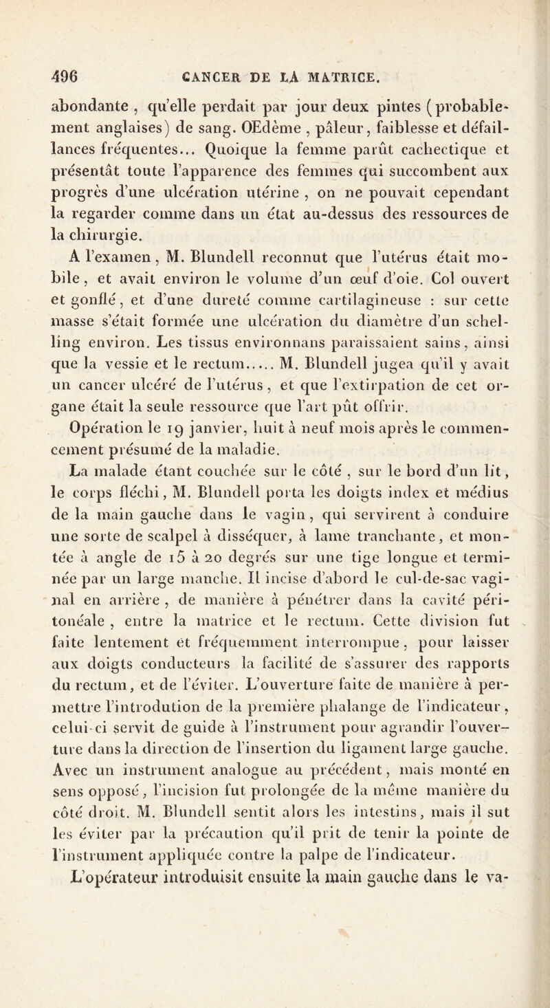 abondante , qu elle perdait par jour deux pintes ( probable- ment anglaises) de sang. OEdème , pâleur, faiblesse et défail- lances fréquentes... Quoique la femme parût cachectique et présentât toute l’apparence des femmes qui succombent aux progrès d’une ulcération utérine , on ne pouvait cependant la regarder comme dans un état au-dessus des ressources de la chirurgie. A l’examen, M. Blundell reconnut que l’utérus était mo- bile, et avait environ le volume d’un œuf d’oie. Col ouvert et gonflé, et d’une dureté comme cartilagineuse : sur cette masse s’était formée une ulcération du diamètre d’un schel- ling environ. Les tissus environnans paraissaient sains, ainsi que la vessie et le rectum M. Blundell jugea qu’il y avait un cancer ulcéré de l’utérus, et que l’extirpation de cet or- gane était la seule ressource que l’art pût offrir. Opération le 19 janvier, huit à neuf mois après le commen- cement présumé de la maladie. La malade étant couchée sur le côté , sur le bord d’un lit, le corps fléchi, M. Blundell porta les doigts index et médius de la main gauche dans le vagin, qui servirent à conduire une sorte de scalpel à disséquer, à lame tranchante, et mon- tée à angle de i5 à 20 degrés sur une tige longue et termi- née par un large manche. Il incise d’abord le cul-de-sac vagi- nal en arrière , de manière à pénétrer dans la cavité péri- tonéale , entre la matrice et le rectum. Cette division fut faite lentement et fréquemment interrompue, pour laisser aux doigts conducteurs la facilité de s’assurer des rapports du rectum, et de l’éviter. L’ouverture faite de manière à per- mettre l’introdution de la première phalange de l’indicateur, celui ci servit de guide à l’instrument pour agrandir l’ouver- ture dans la direction de l’insertion du ligament large gauche. Avec un instrument analogue au précédent, mais monté en sens opposé, l’incision fut prolongée de la meme manière du côté droit. M. Blundell sentit alors les intestins, mais il sut les éviter par la précaution qu’il prit de tenir la pointe de l’instrument appliquée contre la palpe de l’indicateur. L’opérateur introduisit ensuite la main gauche dans le va-