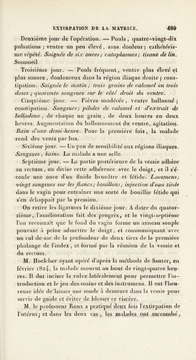 Deuxième jour de l’opération. Pouls , quatre-vingt-dix pulsations } ventre un peu élevé, sans douleur) cathétéris- me répété. Saignée cle six onces ; cataplasmes ; tisane de Un. Sommeil. Troisième jour. — Pouls fréquent, ventre plus élevé et plus sonore, douloureux dans la région iliaque droite j cons- tipation. Saignée le matin ; trois grains de calomel en trois doses ; quarante sangsues sur le coté droit du ventre. Cinquième jour. — Fièvre modérée, ventre ballonné j constipation. Sangsues; pilules de calomel et déextrait de belladone , de chaque un grain , de deux heures en deux heures. Augmentation du ballonnement du ventre, agitation. Bain d'une demi-heure. Pour la première fois, la malade rend des vents par bas. Sixième jour. — Un peu de sensibilité aux régions iliaques. Sangsues , bains. La malade a une selle. Septième jour. — La partie postérieure de la vessie adhère au rectum, on divise cette adhérence avec le doigt, et il s’é- coule une once d’un fluide brunâtre et fétide. Lavemens; vingt sangsues sur les flancs ; bouillons ; injection d’eau tiède dans le vagin pour entraîner une sorte de bouillie fétide qui s’en échappait par la pression. On retire les ligatures le dixième jour. A dater du quator- zième, l’amélioration fait des progrès, et le vingt-septième l’on reconnaît que le fond du vagin forme un anneau souple pouvant à peine admettre le doigt, et communiquant avec un cul de-sac de la profondeur de deux tiers de la première phalange de l’index, et formé par la réunion de la vessie et du rectum. M. Hoelcher ayant opéré d’après la méthode de Sauter, en février 1824, la malade mourut au bout de vingt-quatre heu- res. Il dut inciser la vulve latéralement pour permettre l’in- troduction et le jeu des mains et des instrumens. Il eut l'heu- reuse idée de laisser une sonde à demeure dans la vessie pour servir de guide et éviter de blesser ce viscère. M. le professeur Roux a pratiqué deux fois l’extirpation de l’utérus ; et dans les deux cas, les malades ont succombé,