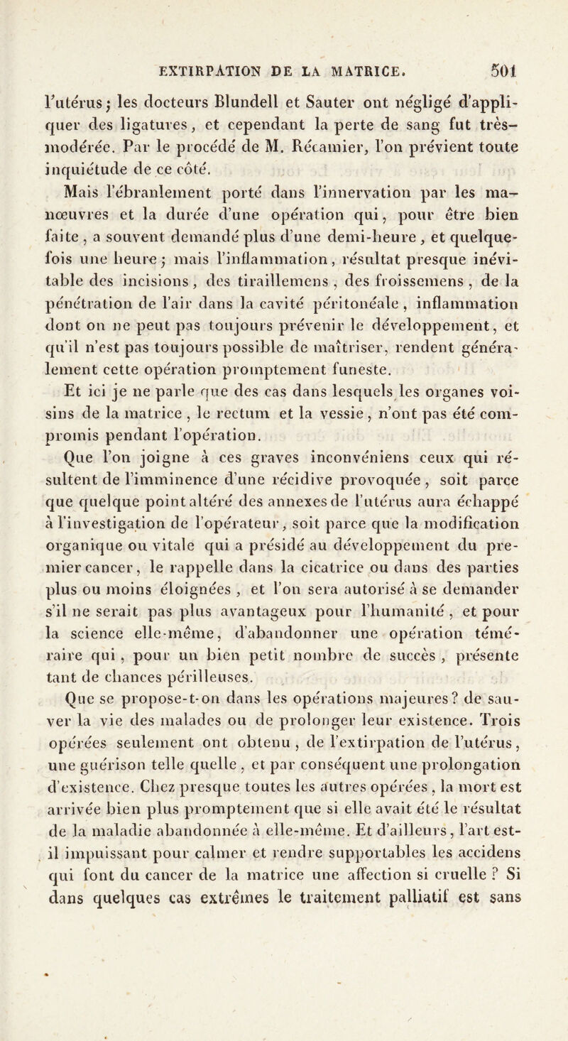 l’utérus; les docteurs Blundeli et Sauter ont négligé d'appli- quer des ligatures, et cependant la perte de sang fut très- modérée. Par le procédé de M. Récamier, l’on prévient toute inquiétude de ce côté. Mais l’ébranlement porté dans l’innervation par les ma- nœuvres et la durée d’une opération qui, pour être bien faite , a souvent demandé plus d’une demi-heure , et quelque- fois une heure; mais l’inflammation, résultat presque inévi- table des incisions, des tiraillemens , des froissemens , de la pénétration de l’air dans la cavité péritonéale , inflammation dont on ne peut pas toujours prévenir le développement, et qu’il n’est pas toujours possible de maîtriser, rendent généra- lement cette opération promptement funeste. Et ici je ne parle que des cas dans lesquels les organes voi- sins de la matrice , le rectum et la vessie , n’ont pas été com- promis pendant l’opération. Que l’on joigne à ces graves inconvéniens ceux qui ré- sultent de l’imminence d’une récidive provoquée, soit parce que quelque point altéré des annexes de l’utérus aura échappé à l’investigation de l’opérateur, soit parce que la modification organique ou vitale qui a présidé au développement du pre- mier cancer, le rappelle dans la cicatrice ou dans des parties plus ou moins éloignées , et l’on sera autorisé à se demander s’il ne serait pas plus avantageux pour l’humanité , et pour la science elle-même, d’abandonner une opération témé- raire qui , pour un bien petit nombre de succès , présente tant de chances périlleuses. Que se propose-t-on dans les opérations majeures? de sau- ver la vie des malades ou de prolonger leur existence. Trois opérées seulement ont obtenu , de l'extirpation de l’utérus, une guérison telle quelle , et par conséquent une prolongation d’existence. Chez presque toutes les autres opérées , la mort est arrivée bien plus promptement que si elle avait été le résultat de la maladie abandonnée à elle-même. Et d’ailleurs, l’art est- il impuissant pour calmer et rendre supportables les accidens qui font du cancer de la matrice une affection si cruelle ? Si dans quelques cas extrêmes le traitement palliatif est sans