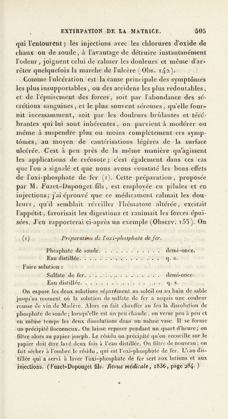 qui l’entourent les injections avec les chlorures cl’oxide de chaux ou de soude, à l’avantage de détruire instantanément l’odeur, joignent celui de calmer les douleurs et meme d’ar- rêter quelquefois la marche de l’ulcère (Obs. 142). Comme l’ulcération est la cause principale des symptômes les plus insupportables , ou des acciclens les plus redoutables, et de l’épuisement des forces, soit par l’abondance des sé- crétions sanguines, et le plus souvent séreuses, quelle four- nit incessamment, soit par les douleurs brûlantes et téré- brantes qui lui sont inhérentes , ou parvient à modérer ou même à suspendre plus ou moins complètement ces symp- tômes, au moyen de cautérisations légères de la surface ulcérée. C’est à peu près de la même manière qu'agissent les applications de créosote ; c’est également dans ces cas que l’on a signalé et que nous avons constaté les bons effets de l’oxi-phosphate de fer (i). Cette préparation, proposée par M. Fuzet-Dupouget fils, est employée en pilules et en injections,* j’ai éprouvé que ce médicament calmait les dou- leurs , qu’il semblait réveiller l’hématose altérée, excitait l’appétit, favorisait les digestions et ranimait les forces épui- sées. J’en rapporterai ci-après un exemple (Observ. i55). On (i) Préparation de Voxi-phosphate de fer. Phosphate de soude demi-once. Eau distillée q. s. Faire solution : Sulfate de fer demi-once. Eau distillée q. s. On expose les deux solutions séparément au soleil ou au bain de sable jusqu’au moment où la solution de sulfate de fer a acquis une couleur rousse de vin de Madère. Alors on fait chauffer au feu la dissolution de phosphate de soude; lorsqu’elle est un peu chaude , on verse peu à peu et en même temps les deux dissolutions dans un même vase. Il se forme un précipité floconneux. On laisse reposer pendant un quart d’heure; on filtre alors au papier joseph. Le résidu ou précipité qu’on recueille sur le papier doit être lavé deux fois à l’eau distillée. On filtre de nouveau; on fait sécher à l’ombre le résidu , qui est l’oxi-phosphate de fer. L\au dis- tillée qui a servi à laver foxi-phosphate de fer sert aux lotions et aux injections. (Fuzet*Dupouget fils. Revue médicale, i836, page 284. )