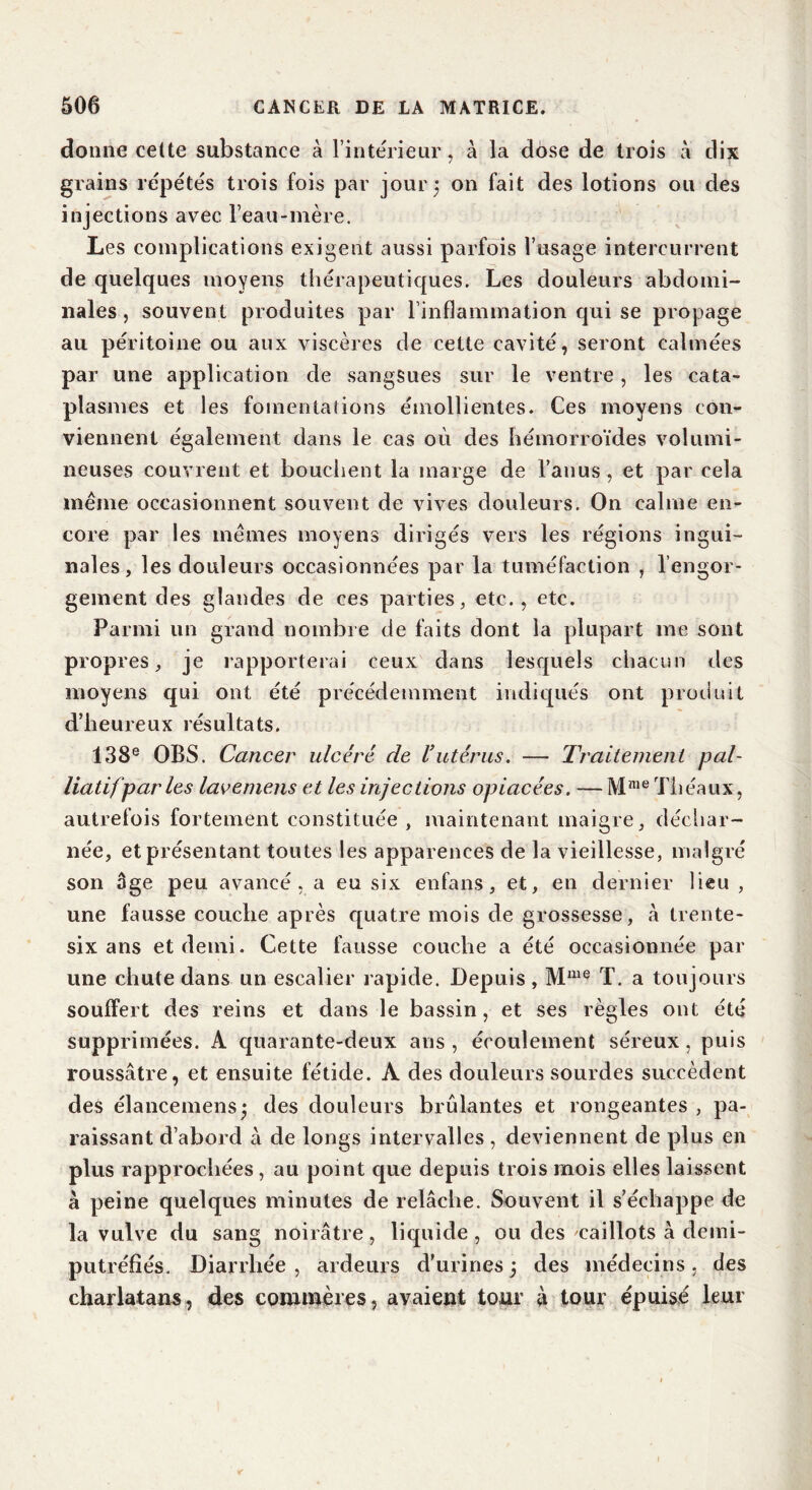 donne celte substance A l’intérieur, A la dose de trois A dix grains répétés trois fois par jour; on fait des lotions ou des injections avec l’eau-mère. Les complications exigent aussi parfois l’usage intercurrent de quelques moyens thérapeutiques. Les douleurs abdomi- nales, souvent produites par l’inflammation qui se propage au péritoine ou aux viscères de cette cavité, seront calmées par une application de sangsues sur le ventre, les cata- plasmes et les fomentations émollientes. Ces moyens con- viennent également dans le cas où des hémorroïdes volumi- neuses couvrent et bouchent la marge de l’anus, et par cela même occasionnent souvent de vives douleurs. On calme en- core par les mêmes moyens dirigés vers les régions ingui- nales, les douleurs occasionnées par la tuméfaction , l’engor- gement des glandes de ces parties, etc., etc. Parmi un grand nombre de faits dont la plupart me sont propres, je rapporterai ceux dans lesquels chacun des moyens qui ont été précédemment indiqués ont produit d’heureux résultats. 138e OBS. Cancer ulcéré de Vutérus. — Traitement pal- liatif par les lavemens et les injections opiacées. —MmeThéaux, autrefois fortement constituée, maintenant maigre, déchar- née, et présentant toutes les apparences de la vieillesse, malgré son âge peu avancé, a eu six enfans, et, en dernier lieu , une fausse couche après quatre mois de grossesse, A trente- six ans et demi. Cette fausse couche a été occasionnée par une chute dans un escalier rapide. Depuis, Mme T. a toujours souffert des reins et dans le bassin, et ses règles ont été supprimées. A quarante-deux ans , écoulement séreux, puis roussâtre, et ensuite fétide. A des douleurs sourdes succèdent des élancemensj des douleurs brûlantes et rongeantes , pa- raissant d’abord A de longs intervalles , deviennent de plus en plus rapprochées, au point que depuis trois mois elles laissent a peine quelques minutes de relâche. Souvent il s’échappe de la vulve du sang noirâtre, liquide, ou des caillots A demi- putréfiés. Diarrhée , ardeurs d’urines ; des médecins, des charlatans, des commères, avaient tour A tour épuisé leur