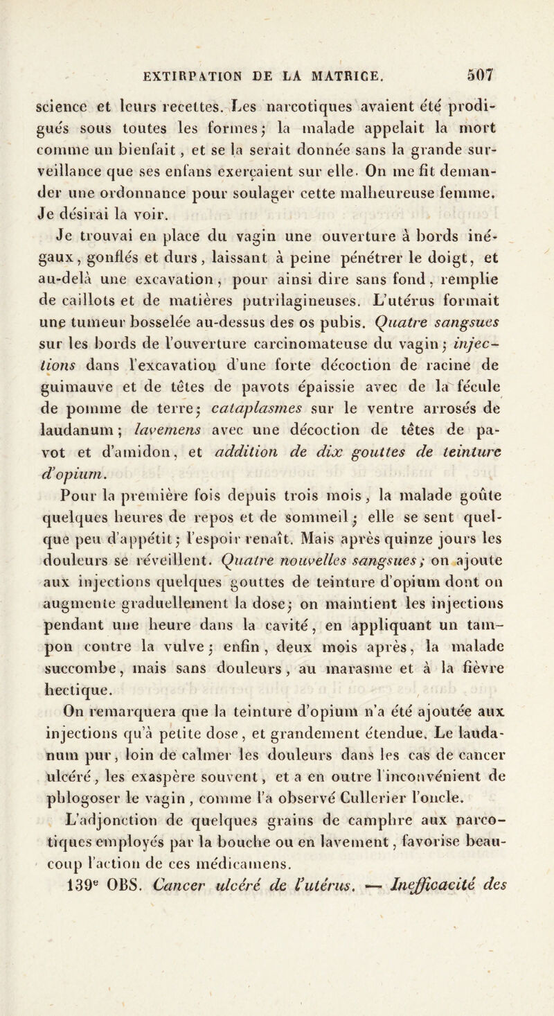 science et leurs recettes. Les narcotiques avaient e'té prodi- gués sous toutes les formes; la malade appelait la mort comme un bienfait, et se la serait donnée sans la grande sur- veillance que ses enfans exerçaient sur elle. On me fit deman- der une ordonnance pour soulager cette malheureuse femme. Je désirai la voir. Je trouvai en place du vagin une ouverture à bords iné- gaux, gonflés et durs, laissant à peine pénétrer le doigt, et au-delà une excavation, pour ainsi dire sans fond, remplie de caillots et de matières putrilagineuses. L’utérus formait une tumeur bosselée au-dessus des os pubis. Quatre sangsues sur les bords de l’ouverture carcinomateuse du vagin; injec- tions dans l’excavatiou d’une forte décoction de racine de guimauve et de têtes de pavots épaissie avec de la fécule de pomme de terre; cataplasmes sur le ventre arrosés de laudanum ; lavemens avec une décoction de têtes de pa- vot et d’amidon, et addition de dix gouttes de teinture d’opium. Pour la première fois depuis trois mois, la malade goûte quelques heures de repos et de sommeil; elle se sent quel- que peu d’appétit; l’espoir renaît. Mais après quinze jours les douleurs se réveillent. Quatre nouvelles sangsues ; on ajoute aux injections quelques gouttes de teinture d’opium dont on augmente graduellement la dose; on maintient les injections pendant une heure dans la cavité, en appliquant un tam- pon contre la vulve ; enfin , deux mois après, la malade succombe, mais sans douleurs , au marasme et à la fièvre hectique. On remarquera que la teinture d’opium n’a été ajoutée aux injections qu’à petite dose, et grandement étendue. Le lauda- num pur, loin de calmer les douleurs dans les cas de cancer ulcéré, les exaspère souvent, et a en outre l'inconvénient de plilogoser le vagin , comme l’a observé Gullerier l’oncle. L’adjonction de quelques grains de camphre aux narco- tiques employés par la bouche ou en lavement, favorise beau- coup l’action de ces médicamens. 139e OBS. Cancer ulcéré de l’utérus. ■— Inefficacité des