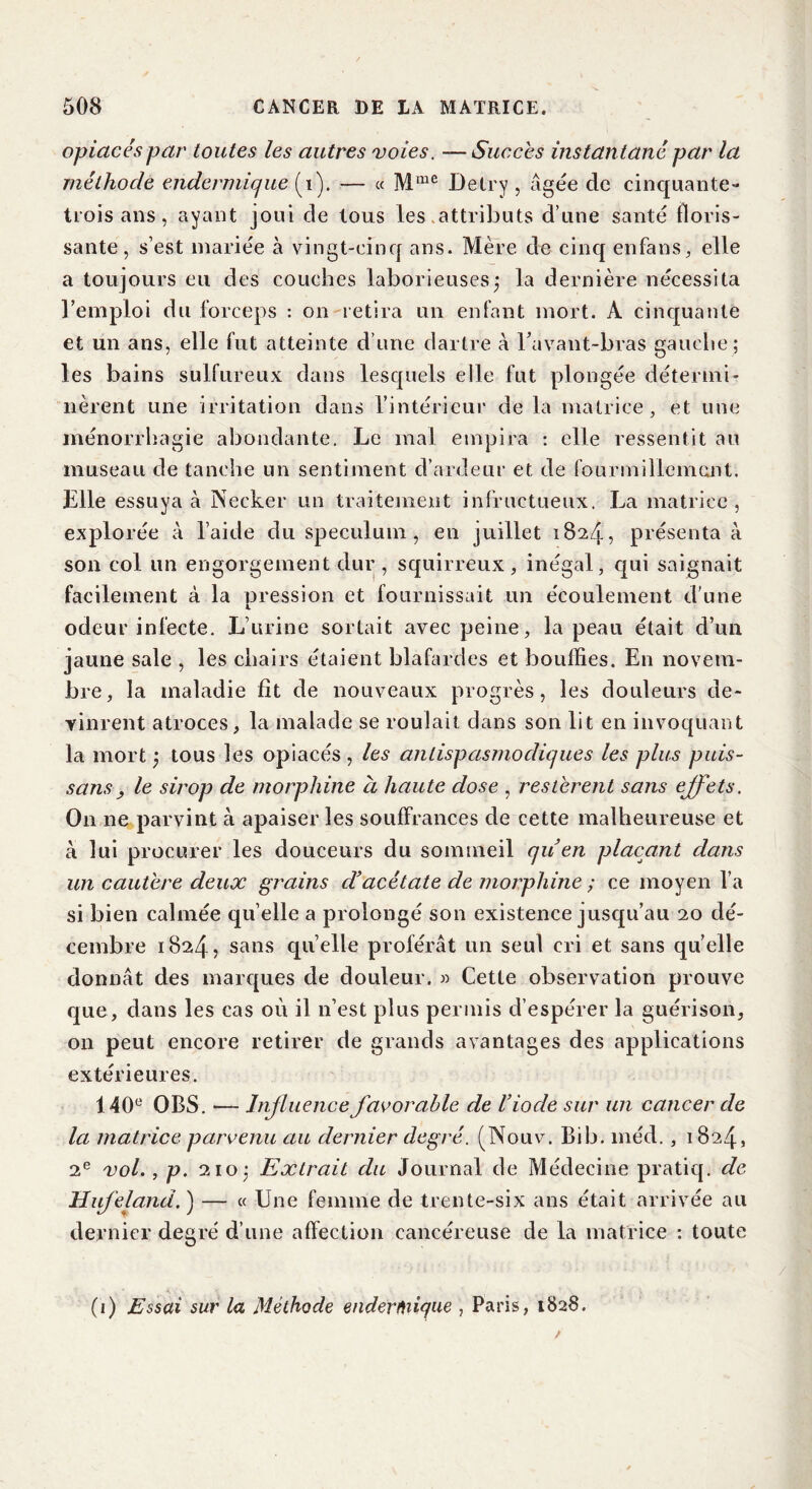 opiacés par toutes les autres voies. — Succès instan tané par la méthode endermique (1). — « Mme Delry , âgée de cinquante- trois ans, ayant joui de tous les attributs d’une santé floris- sante, s’est mariée à vingt-cinq ans. Mère de cinq en fa ns, elle a toujours eu des couches laborieusesj la dernière nécessita l’emploi du forceps : on retira un enfant mort. À cinquante et un ans, elle fut atteinte d’une dartre à ravant-bras gauche; les bains sulfureux dans lesquels elle fut plongée détermi- nèrent une irritation dans l’intérieur de la matrice, et une ménorrhagie abondante. Le mal empira : elle ressentit au museau de tanche un sentiment d’ardeur et de fourmillement. Elle essuya à Necker un traitement infructueux. La matrice, explorée à l’aide du spéculum, en juillet 1824, présenta à son col un engorgement dur, squirreux, inégal, qui saignait facilement à la oression et fournissait un écoulement d’une odeur infecte. L’urine sortait avec peine, la peau était d’un jaune sale , les chairs étaient blafardes et bouffies. En novem- bre, la maladie fît de nouveaux progrès, les douleurs de- vinrent atroces, la malade se roulait dans son lit en invoquant la mort ; tous les opiacés , les antispasmodiques les plus puis- sans} le sirop de morphine à haute dose , restèrent sans effets. O11 ne parvint à apaiser les souffrances de cette malheureuse et à lui procurer les douceurs du sommeil qu’en plaçant dans un cautère deux grains d’acétate de morphine ; ce moyen l’a si bien calmée quelle a prolongé son existence jusqu’au 20 dé- cembre 1824, sans quelle proférât un seul cri et sans qu’elle donnât des marques de douleur. » Cette observation prouve que, dans les cas où il n’est plus permis d’espérer la guérison, on peut encore retirer de grands avantages des applications extérieures. 140e OBS. — Influence favorable de l’iode sur un cancer de la matrice parvenu au dernier degré. (Nouv. Bib. méd., 1824, 2e vol., p. 210: Extrait du Journal de Médecine pratiq. de Hufefand. ) — « Une femme de trente-six ans était arrivée au dernier degré d’une affection cancéreuse de la matrice : toute (1) Essai sur la Méthode enderfuique , Paris, 1828.