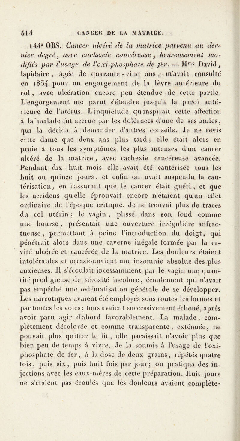 144e OBS. Cancer ulcéré de la matrice parvenu au der- nier degré, avec cachexie cancéreuse, heureusement mo- difiés par l’usage de Voxi-phosphate de fer. — Mme David, lapidaire, âgée de quarante - cinq ans, m’avait consulté en i854 pour un engorgement de la lèvre antérieure du col, avec ulcération encore peu étendue de cette partie. L’engorgement me parut s’étendre jusqu’à la paroi anté- rieure de l’utérus. L’inquiétude qu’inspirait cette affection à la 'malade fut accrue par les doléances d’une de ses amies, qui la décida à demander d’autres conseils. Je ne revis cette dame que deux ans plus tard ; elle était alors en proie à tous les symptômes les plus intenses d’un cancer ulcéré de la matrice , avec cachexie cancéreuse avancée. Pendant dix * huit mois elle avait été cautérisée tous les huit ou quinze jours , et enfin on avait suspendu la cau- térisation, en l’assurant que le cancer était guéri, et que les accidens quelle éprouvait encore n’étaient qu’un effet ordinaire de l’époque critique. Je ne trouvai plus de traces du col utérin 3 le vagin , plissé dans son fond comme une bourse , présentait une ouverture irrégulière anfrac- tueuse, permettant cà peine l’introduction du doigt, qui pénétrait alors dans une caverne inégale formée par la ca- vité ulcérée et cancérée de la matrice. Les douleurs étaient intolérables et occasionnaient une insomnie absolue des plus anxieuses. Il s’écoulait incessamment par le vagin une quan- tité prodigieuse de sérosité incolore, écoulement qui n’avait pas empêché une œdématisation générale de se développer. Les narcotiques avaient été employés sous toutes les formes et par toutes les voies ; tous avaient successivement échoué, après avoir paru agir d’abord favorablement. La malade, com- plètement décolorée et comme transparente, exténuée, ne pouvait plus quitter le lit, elle paraissait n’avoir plus que bien peu de temps à vivre. Je la soumis à l’usage de i’oxi- phosphate de fer, à la dose de deux grains, répétés quatre fois, puis six, puis huit fois par jour, on pratiqua des in- jections avec les eaux-mères de cette préparation. Huit jours ne s’étaient pas écoulés que les douleurs avaient complète-